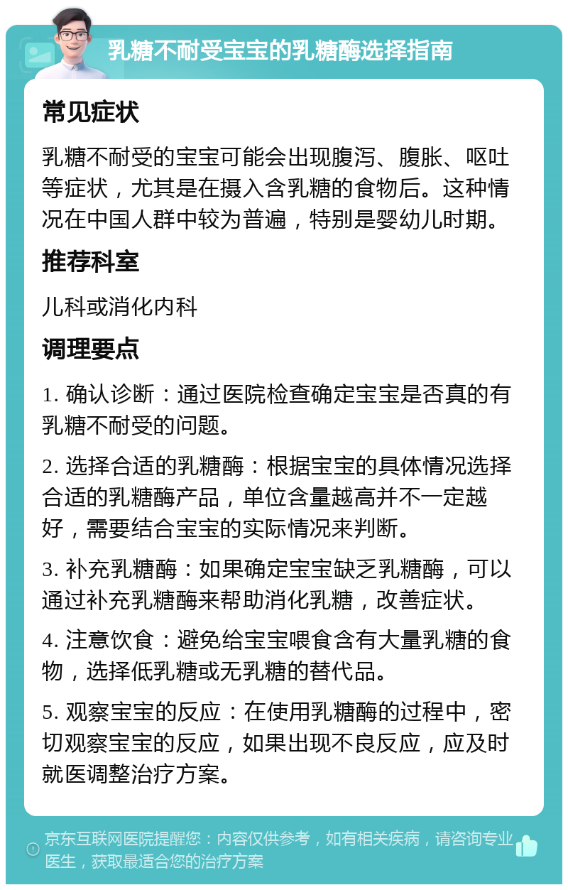 乳糖不耐受宝宝的乳糖酶选择指南 常见症状 乳糖不耐受的宝宝可能会出现腹泻、腹胀、呕吐等症状，尤其是在摄入含乳糖的食物后。这种情况在中国人群中较为普遍，特别是婴幼儿时期。 推荐科室 儿科或消化内科 调理要点 1. 确认诊断：通过医院检查确定宝宝是否真的有乳糖不耐受的问题。 2. 选择合适的乳糖酶：根据宝宝的具体情况选择合适的乳糖酶产品，单位含量越高并不一定越好，需要结合宝宝的实际情况来判断。 3. 补充乳糖酶：如果确定宝宝缺乏乳糖酶，可以通过补充乳糖酶来帮助消化乳糖，改善症状。 4. 注意饮食：避免给宝宝喂食含有大量乳糖的食物，选择低乳糖或无乳糖的替代品。 5. 观察宝宝的反应：在使用乳糖酶的过程中，密切观察宝宝的反应，如果出现不良反应，应及时就医调整治疗方案。