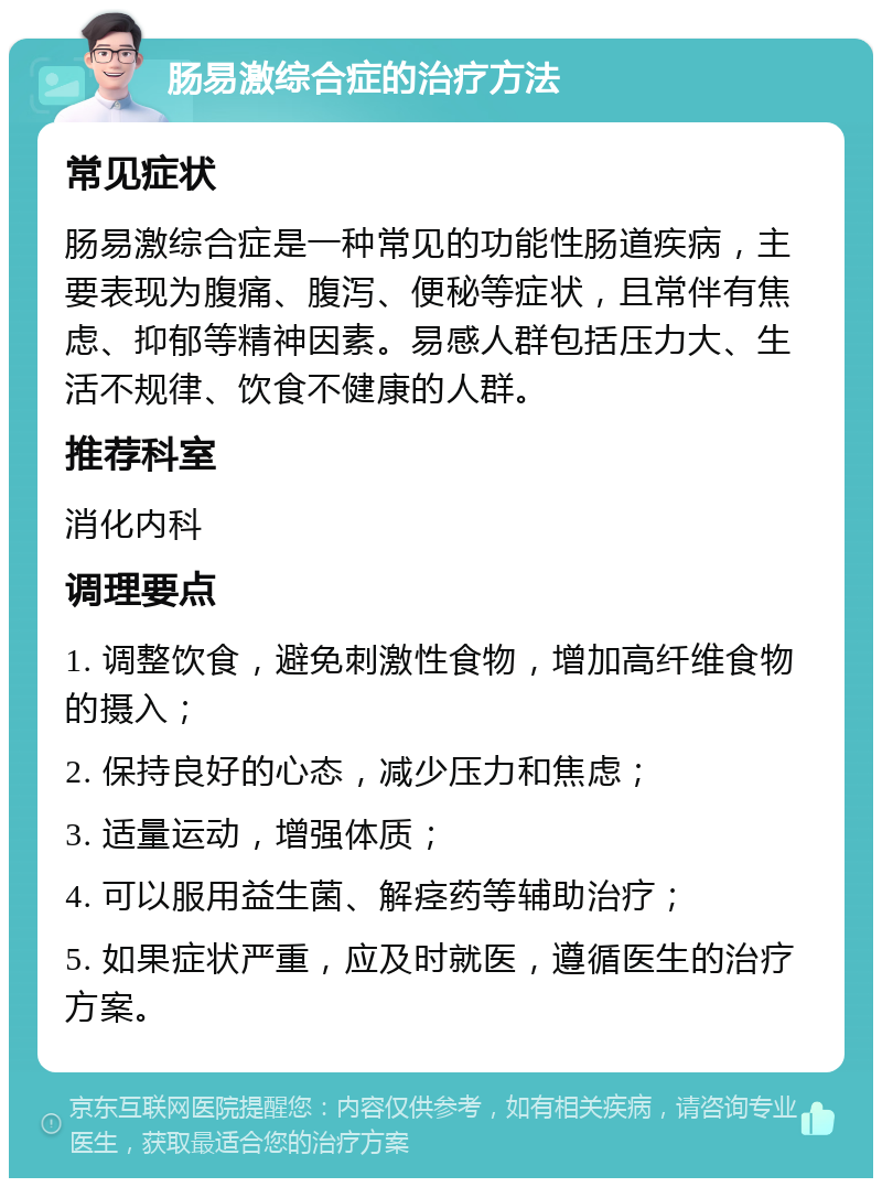 肠易激综合症的治疗方法 常见症状 肠易激综合症是一种常见的功能性肠道疾病，主要表现为腹痛、腹泻、便秘等症状，且常伴有焦虑、抑郁等精神因素。易感人群包括压力大、生活不规律、饮食不健康的人群。 推荐科室 消化内科 调理要点 1. 调整饮食，避免刺激性食物，增加高纤维食物的摄入； 2. 保持良好的心态，减少压力和焦虑； 3. 适量运动，增强体质； 4. 可以服用益生菌、解痉药等辅助治疗； 5. 如果症状严重，应及时就医，遵循医生的治疗方案。