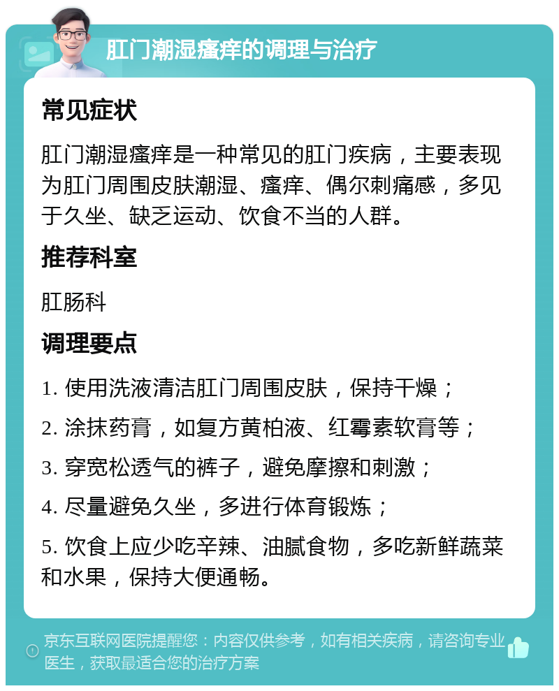 肛门潮湿瘙痒的调理与治疗 常见症状 肛门潮湿瘙痒是一种常见的肛门疾病，主要表现为肛门周围皮肤潮湿、瘙痒、偶尔刺痛感，多见于久坐、缺乏运动、饮食不当的人群。 推荐科室 肛肠科 调理要点 1. 使用洗液清洁肛门周围皮肤，保持干燥； 2. 涂抹药膏，如复方黄柏液、红霉素软膏等； 3. 穿宽松透气的裤子，避免摩擦和刺激； 4. 尽量避免久坐，多进行体育锻炼； 5. 饮食上应少吃辛辣、油腻食物，多吃新鲜蔬菜和水果，保持大便通畅。