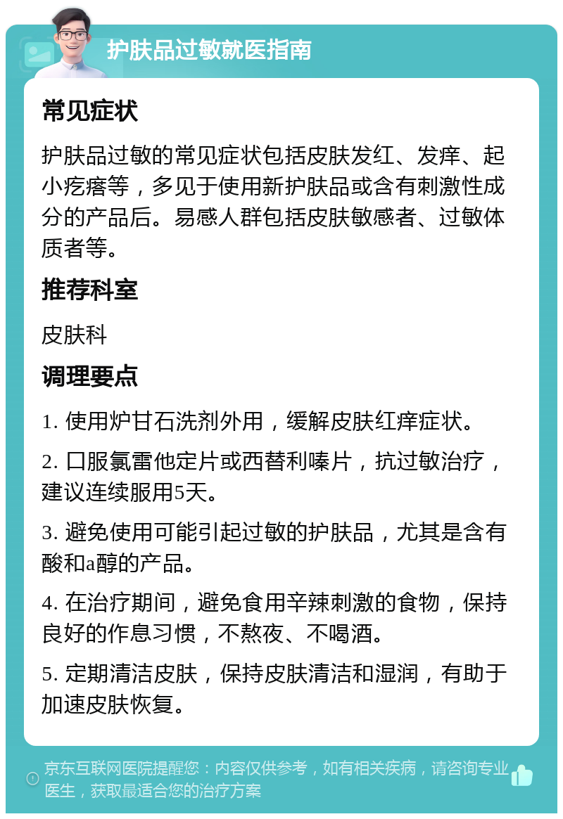 护肤品过敏就医指南 常见症状 护肤品过敏的常见症状包括皮肤发红、发痒、起小疙瘩等，多见于使用新护肤品或含有刺激性成分的产品后。易感人群包括皮肤敏感者、过敏体质者等。 推荐科室 皮肤科 调理要点 1. 使用炉甘石洗剂外用，缓解皮肤红痒症状。 2. 口服氯雷他定片或西替利嗪片，抗过敏治疗，建议连续服用5天。 3. 避免使用可能引起过敏的护肤品，尤其是含有酸和a醇的产品。 4. 在治疗期间，避免食用辛辣刺激的食物，保持良好的作息习惯，不熬夜、不喝酒。 5. 定期清洁皮肤，保持皮肤清洁和湿润，有助于加速皮肤恢复。