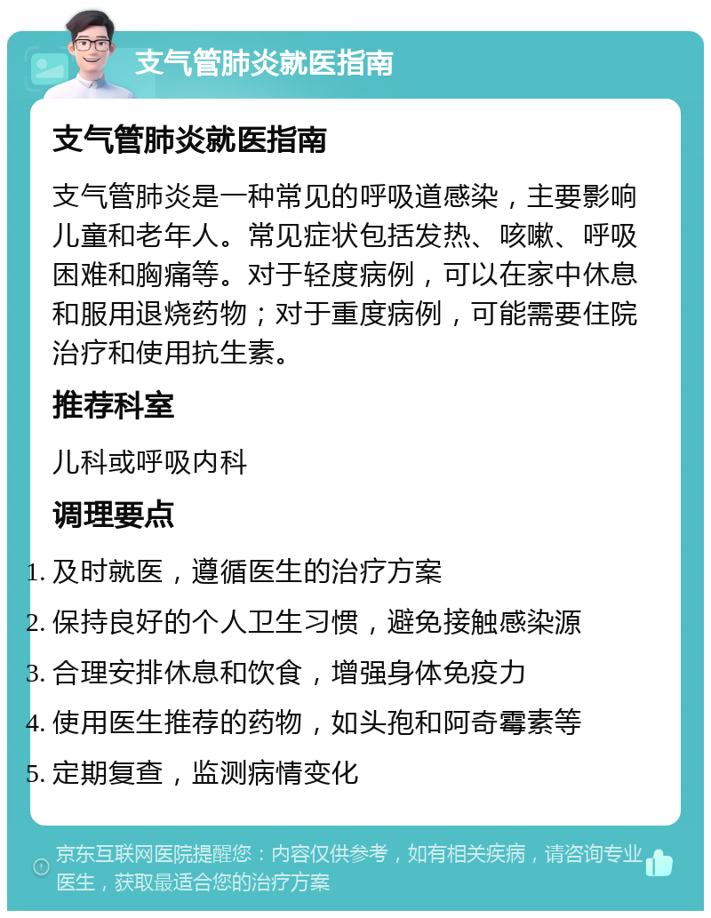 支气管肺炎就医指南 支气管肺炎就医指南 支气管肺炎是一种常见的呼吸道感染，主要影响儿童和老年人。常见症状包括发热、咳嗽、呼吸困难和胸痛等。对于轻度病例，可以在家中休息和服用退烧药物；对于重度病例，可能需要住院治疗和使用抗生素。 推荐科室 儿科或呼吸内科 调理要点 及时就医，遵循医生的治疗方案 保持良好的个人卫生习惯，避免接触感染源 合理安排休息和饮食，增强身体免疫力 使用医生推荐的药物，如头孢和阿奇霉素等 定期复查，监测病情变化