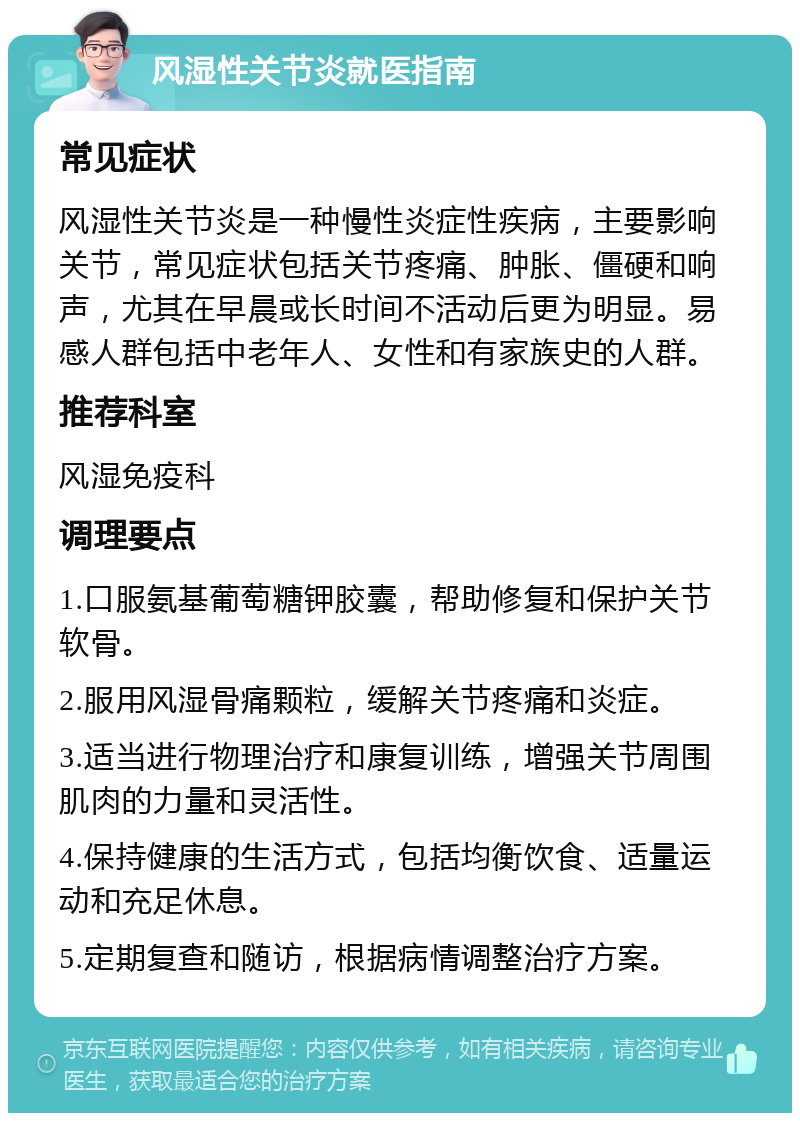 风湿性关节炎就医指南 常见症状 风湿性关节炎是一种慢性炎症性疾病，主要影响关节，常见症状包括关节疼痛、肿胀、僵硬和响声，尤其在早晨或长时间不活动后更为明显。易感人群包括中老年人、女性和有家族史的人群。 推荐科室 风湿免疫科 调理要点 1.口服氨基葡萄糖钾胶囊，帮助修复和保护关节软骨。 2.服用风湿骨痛颗粒，缓解关节疼痛和炎症。 3.适当进行物理治疗和康复训练，增强关节周围肌肉的力量和灵活性。 4.保持健康的生活方式，包括均衡饮食、适量运动和充足休息。 5.定期复查和随访，根据病情调整治疗方案。