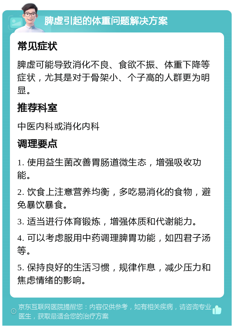 脾虚引起的体重问题解决方案 常见症状 脾虚可能导致消化不良、食欲不振、体重下降等症状，尤其是对于骨架小、个子高的人群更为明显。 推荐科室 中医内科或消化内科 调理要点 1. 使用益生菌改善胃肠道微生态，增强吸收功能。 2. 饮食上注意营养均衡，多吃易消化的食物，避免暴饮暴食。 3. 适当进行体育锻炼，增强体质和代谢能力。 4. 可以考虑服用中药调理脾胃功能，如四君子汤等。 5. 保持良好的生活习惯，规律作息，减少压力和焦虑情绪的影响。