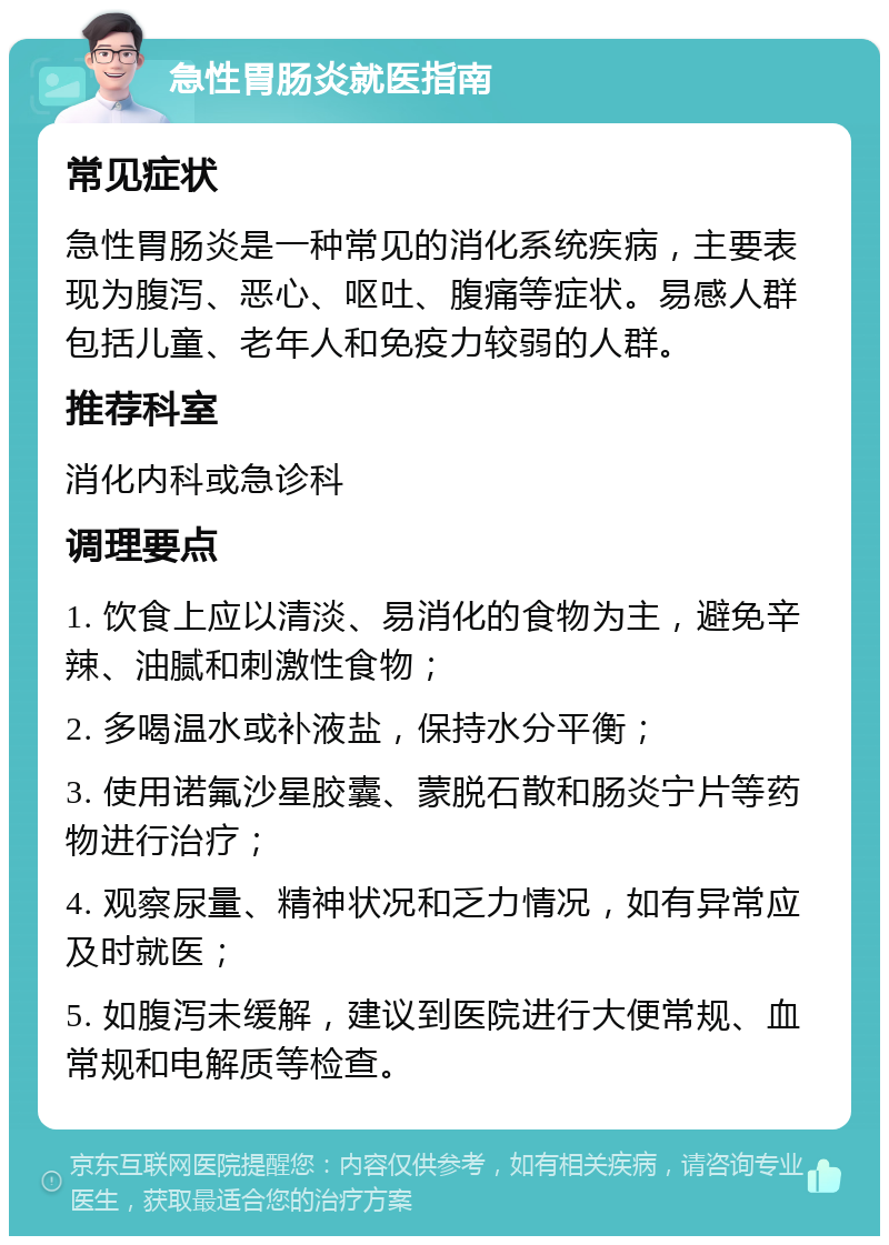 急性胃肠炎就医指南 常见症状 急性胃肠炎是一种常见的消化系统疾病，主要表现为腹泻、恶心、呕吐、腹痛等症状。易感人群包括儿童、老年人和免疫力较弱的人群。 推荐科室 消化内科或急诊科 调理要点 1. 饮食上应以清淡、易消化的食物为主，避免辛辣、油腻和刺激性食物； 2. 多喝温水或补液盐，保持水分平衡； 3. 使用诺氟沙星胶囊、蒙脱石散和肠炎宁片等药物进行治疗； 4. 观察尿量、精神状况和乏力情况，如有异常应及时就医； 5. 如腹泻未缓解，建议到医院进行大便常规、血常规和电解质等检查。