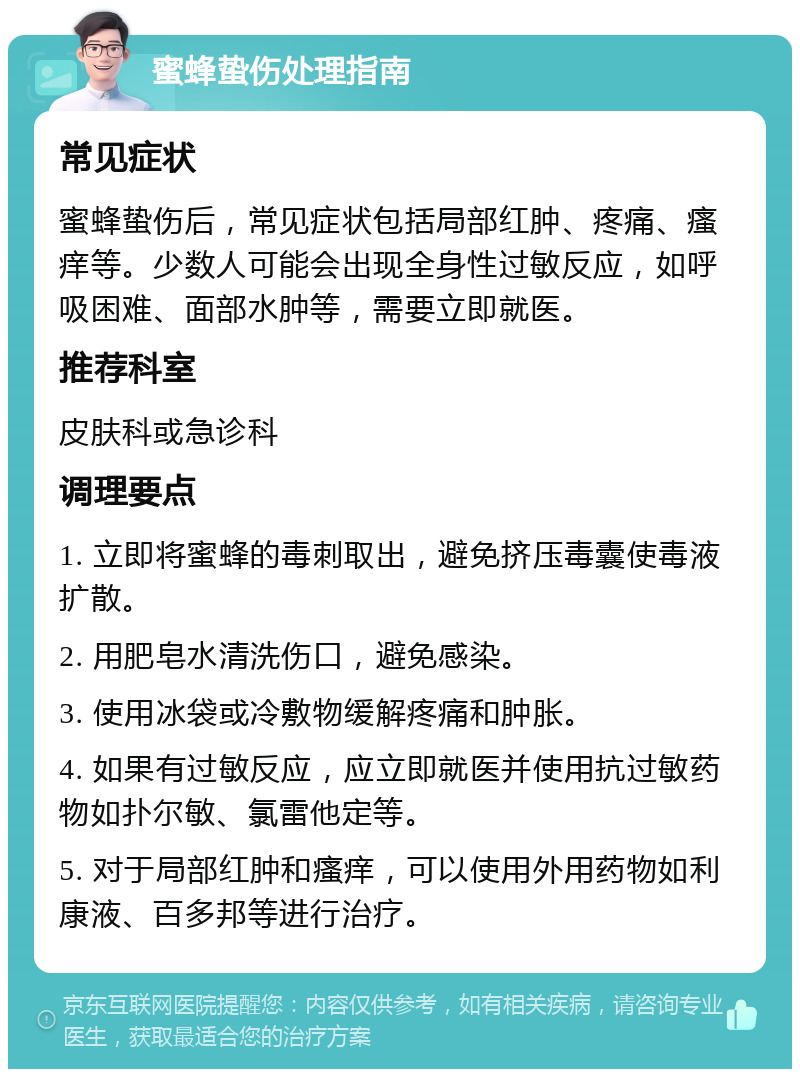 蜜蜂蛰伤处理指南 常见症状 蜜蜂蛰伤后，常见症状包括局部红肿、疼痛、瘙痒等。少数人可能会出现全身性过敏反应，如呼吸困难、面部水肿等，需要立即就医。 推荐科室 皮肤科或急诊科 调理要点 1. 立即将蜜蜂的毒刺取出，避免挤压毒囊使毒液扩散。 2. 用肥皂水清洗伤口，避免感染。 3. 使用冰袋或冷敷物缓解疼痛和肿胀。 4. 如果有过敏反应，应立即就医并使用抗过敏药物如扑尔敏、氯雷他定等。 5. 对于局部红肿和瘙痒，可以使用外用药物如利康液、百多邦等进行治疗。