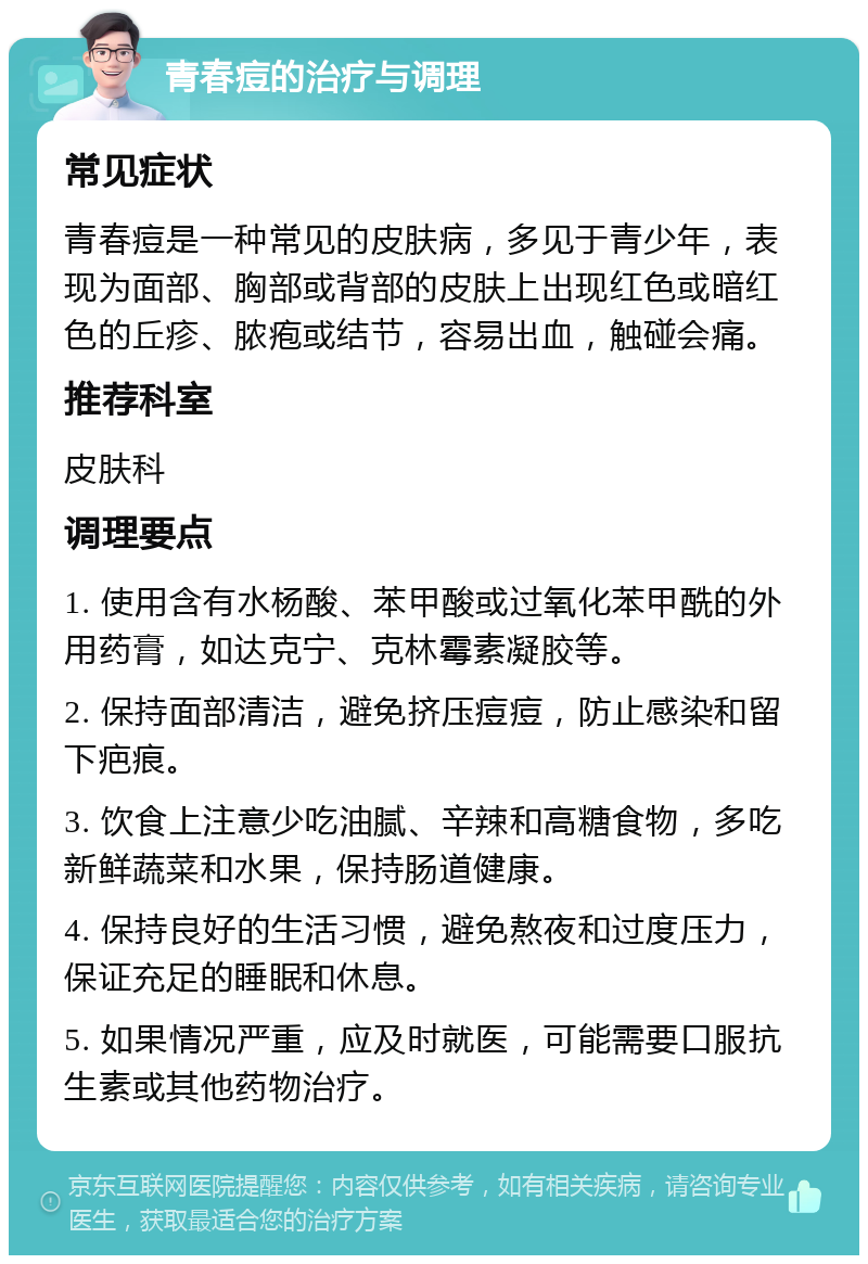 青春痘的治疗与调理 常见症状 青春痘是一种常见的皮肤病，多见于青少年，表现为面部、胸部或背部的皮肤上出现红色或暗红色的丘疹、脓疱或结节，容易出血，触碰会痛。 推荐科室 皮肤科 调理要点 1. 使用含有水杨酸、苯甲酸或过氧化苯甲酰的外用药膏，如达克宁、克林霉素凝胶等。 2. 保持面部清洁，避免挤压痘痘，防止感染和留下疤痕。 3. 饮食上注意少吃油腻、辛辣和高糖食物，多吃新鲜蔬菜和水果，保持肠道健康。 4. 保持良好的生活习惯，避免熬夜和过度压力，保证充足的睡眠和休息。 5. 如果情况严重，应及时就医，可能需要口服抗生素或其他药物治疗。