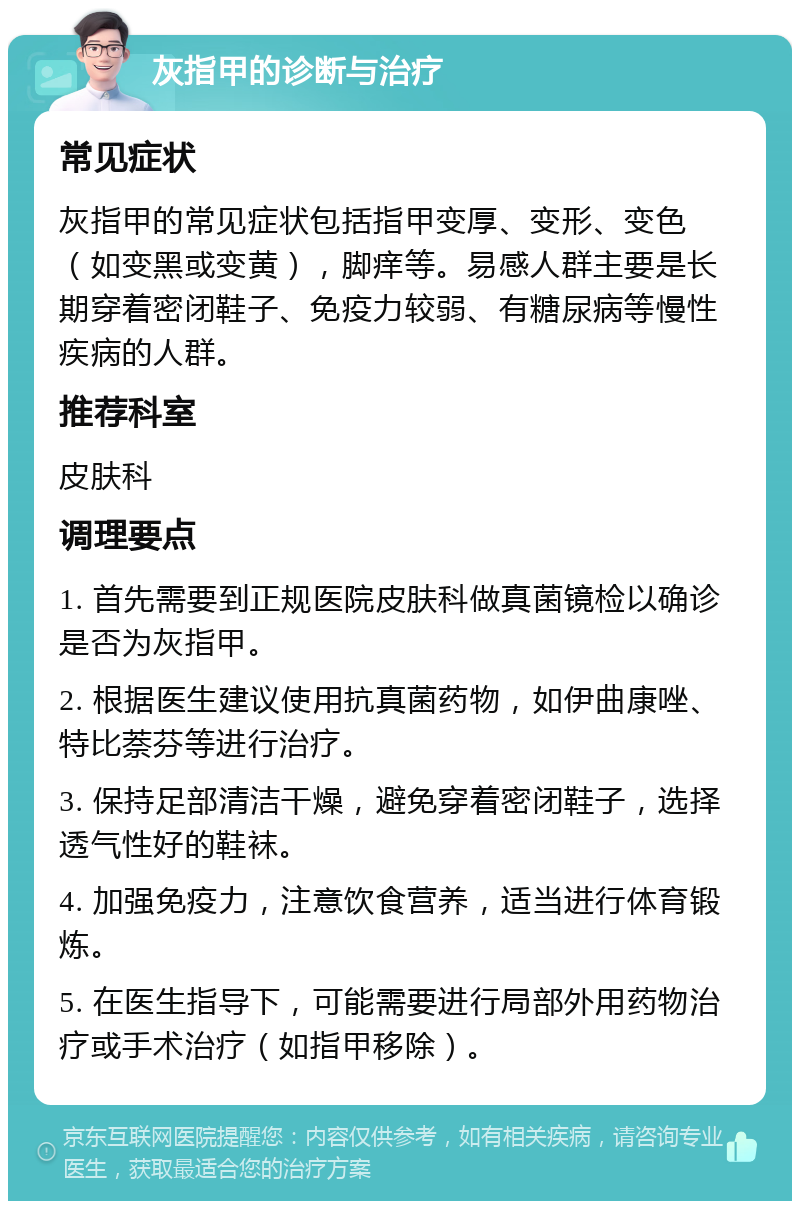 灰指甲的诊断与治疗 常见症状 灰指甲的常见症状包括指甲变厚、变形、变色（如变黑或变黄），脚痒等。易感人群主要是长期穿着密闭鞋子、免疫力较弱、有糖尿病等慢性疾病的人群。 推荐科室 皮肤科 调理要点 1. 首先需要到正规医院皮肤科做真菌镜检以确诊是否为灰指甲。 2. 根据医生建议使用抗真菌药物，如伊曲康唑、特比萘芬等进行治疗。 3. 保持足部清洁干燥，避免穿着密闭鞋子，选择透气性好的鞋袜。 4. 加强免疫力，注意饮食营养，适当进行体育锻炼。 5. 在医生指导下，可能需要进行局部外用药物治疗或手术治疗（如指甲移除）。