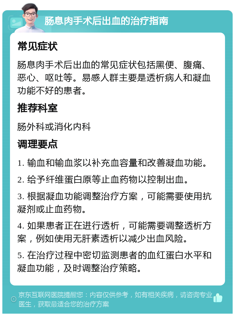 肠息肉手术后出血的治疗指南 常见症状 肠息肉手术后出血的常见症状包括黑便、腹痛、恶心、呕吐等。易感人群主要是透析病人和凝血功能不好的患者。 推荐科室 肠外科或消化内科 调理要点 1. 输血和输血浆以补充血容量和改善凝血功能。 2. 给予纤维蛋白原等止血药物以控制出血。 3. 根据凝血功能调整治疗方案，可能需要使用抗凝剂或止血药物。 4. 如果患者正在进行透析，可能需要调整透析方案，例如使用无肝素透析以减少出血风险。 5. 在治疗过程中密切监测患者的血红蛋白水平和凝血功能，及时调整治疗策略。