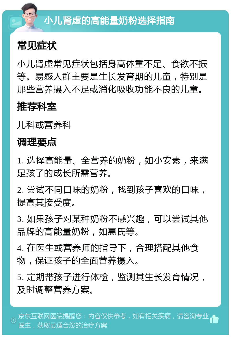 小儿肾虚的高能量奶粉选择指南 常见症状 小儿肾虚常见症状包括身高体重不足、食欲不振等。易感人群主要是生长发育期的儿童，特别是那些营养摄入不足或消化吸收功能不良的儿童。 推荐科室 儿科或营养科 调理要点 1. 选择高能量、全营养的奶粉，如小安素，来满足孩子的成长所需营养。 2. 尝试不同口味的奶粉，找到孩子喜欢的口味，提高其接受度。 3. 如果孩子对某种奶粉不感兴趣，可以尝试其他品牌的高能量奶粉，如惠氏等。 4. 在医生或营养师的指导下，合理搭配其他食物，保证孩子的全面营养摄入。 5. 定期带孩子进行体检，监测其生长发育情况，及时调整营养方案。