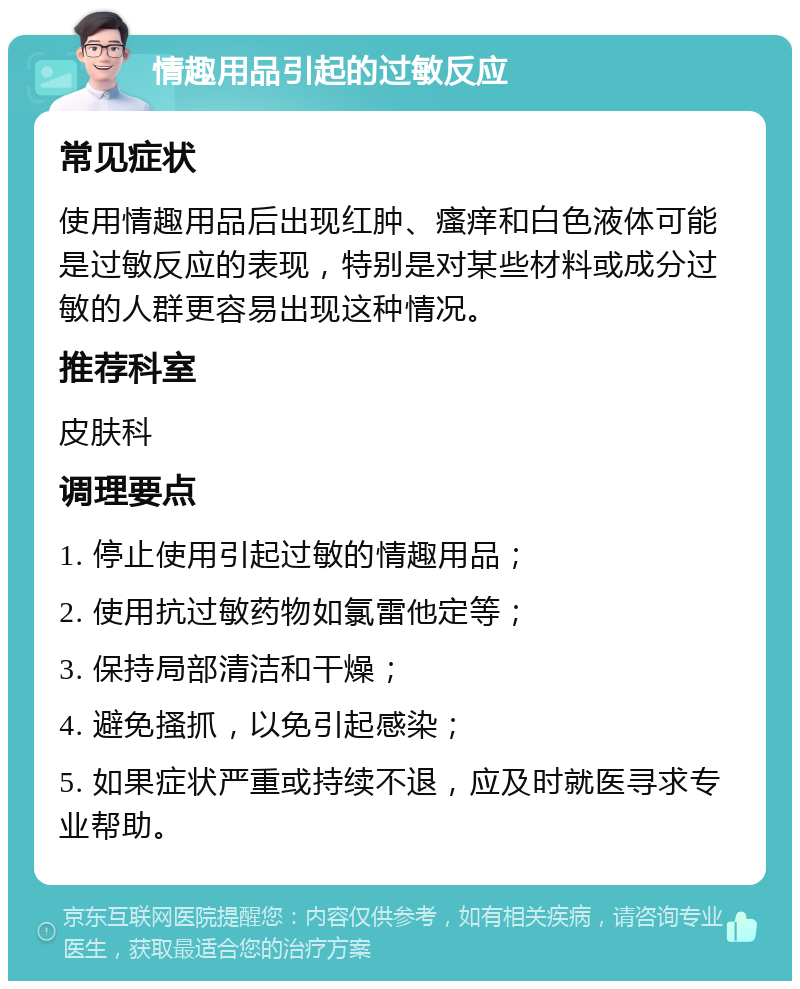 情趣用品引起的过敏反应 常见症状 使用情趣用品后出现红肿、瘙痒和白色液体可能是过敏反应的表现，特别是对某些材料或成分过敏的人群更容易出现这种情况。 推荐科室 皮肤科 调理要点 1. 停止使用引起过敏的情趣用品； 2. 使用抗过敏药物如氯雷他定等； 3. 保持局部清洁和干燥； 4. 避免搔抓，以免引起感染； 5. 如果症状严重或持续不退，应及时就医寻求专业帮助。