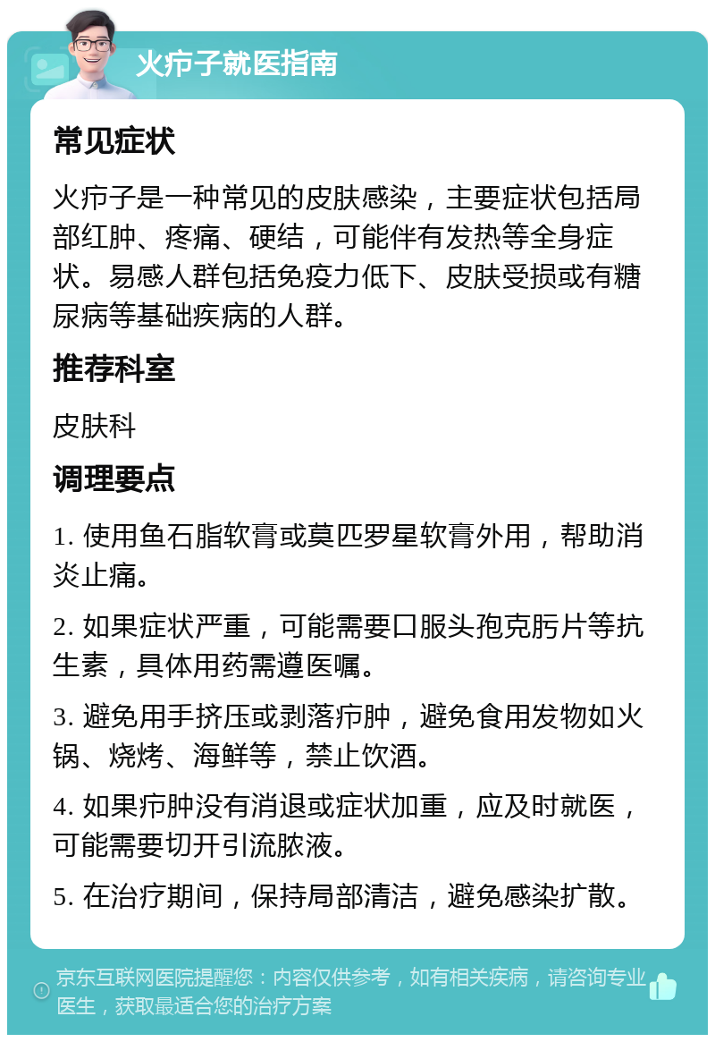 火疖子就医指南 常见症状 火疖子是一种常见的皮肤感染，主要症状包括局部红肿、疼痛、硬结，可能伴有发热等全身症状。易感人群包括免疫力低下、皮肤受损或有糖尿病等基础疾病的人群。 推荐科室 皮肤科 调理要点 1. 使用鱼石脂软膏或莫匹罗星软膏外用，帮助消炎止痛。 2. 如果症状严重，可能需要口服头孢克肟片等抗生素，具体用药需遵医嘱。 3. 避免用手挤压或剥落疖肿，避免食用发物如火锅、烧烤、海鲜等，禁止饮酒。 4. 如果疖肿没有消退或症状加重，应及时就医，可能需要切开引流脓液。 5. 在治疗期间，保持局部清洁，避免感染扩散。