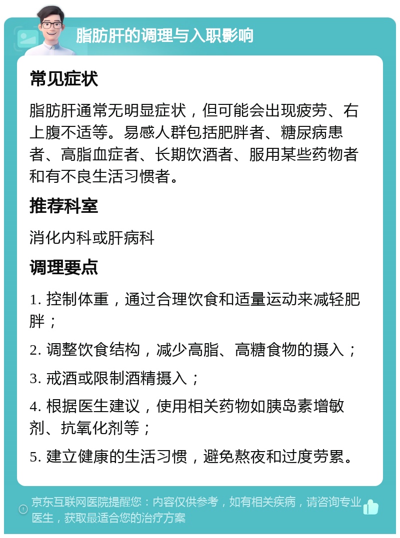 脂肪肝的调理与入职影响 常见症状 脂肪肝通常无明显症状，但可能会出现疲劳、右上腹不适等。易感人群包括肥胖者、糖尿病患者、高脂血症者、长期饮酒者、服用某些药物者和有不良生活习惯者。 推荐科室 消化内科或肝病科 调理要点 1. 控制体重，通过合理饮食和适量运动来减轻肥胖； 2. 调整饮食结构，减少高脂、高糖食物的摄入； 3. 戒酒或限制酒精摄入； 4. 根据医生建议，使用相关药物如胰岛素增敏剂、抗氧化剂等； 5. 建立健康的生活习惯，避免熬夜和过度劳累。