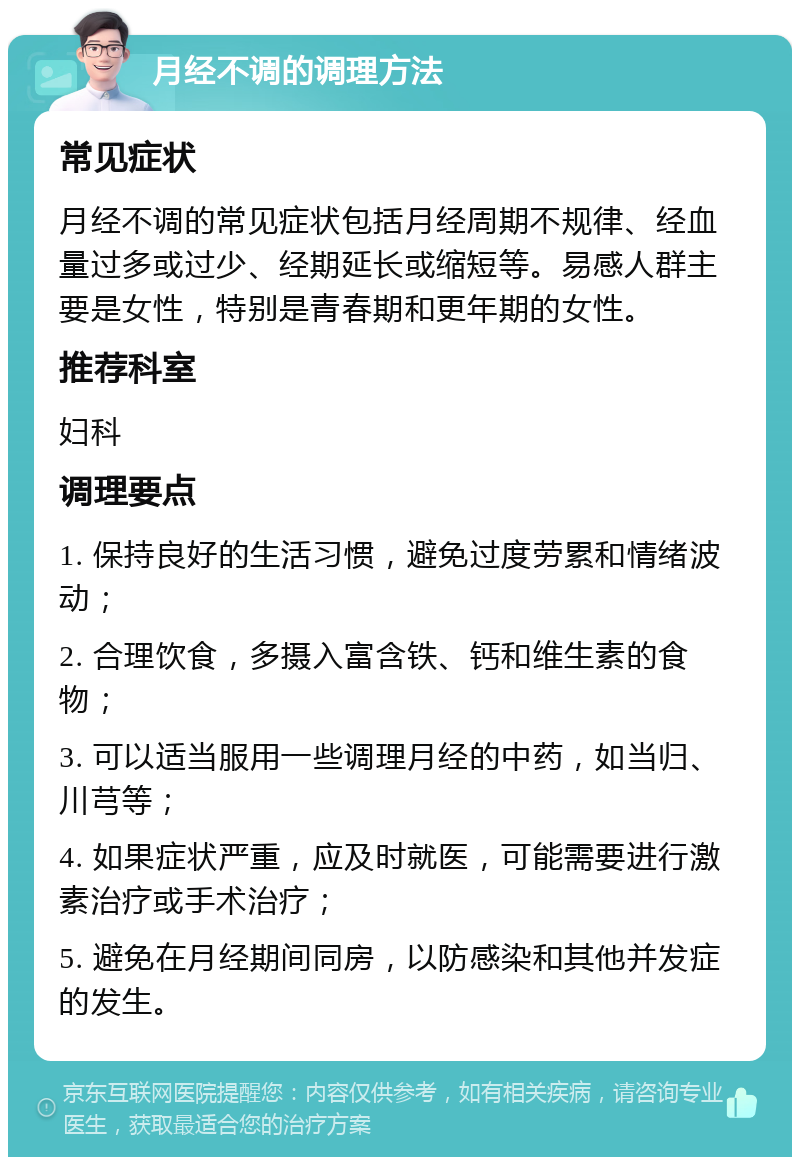 月经不调的调理方法 常见症状 月经不调的常见症状包括月经周期不规律、经血量过多或过少、经期延长或缩短等。易感人群主要是女性，特别是青春期和更年期的女性。 推荐科室 妇科 调理要点 1. 保持良好的生活习惯，避免过度劳累和情绪波动； 2. 合理饮食，多摄入富含铁、钙和维生素的食物； 3. 可以适当服用一些调理月经的中药，如当归、川芎等； 4. 如果症状严重，应及时就医，可能需要进行激素治疗或手术治疗； 5. 避免在月经期间同房，以防感染和其他并发症的发生。