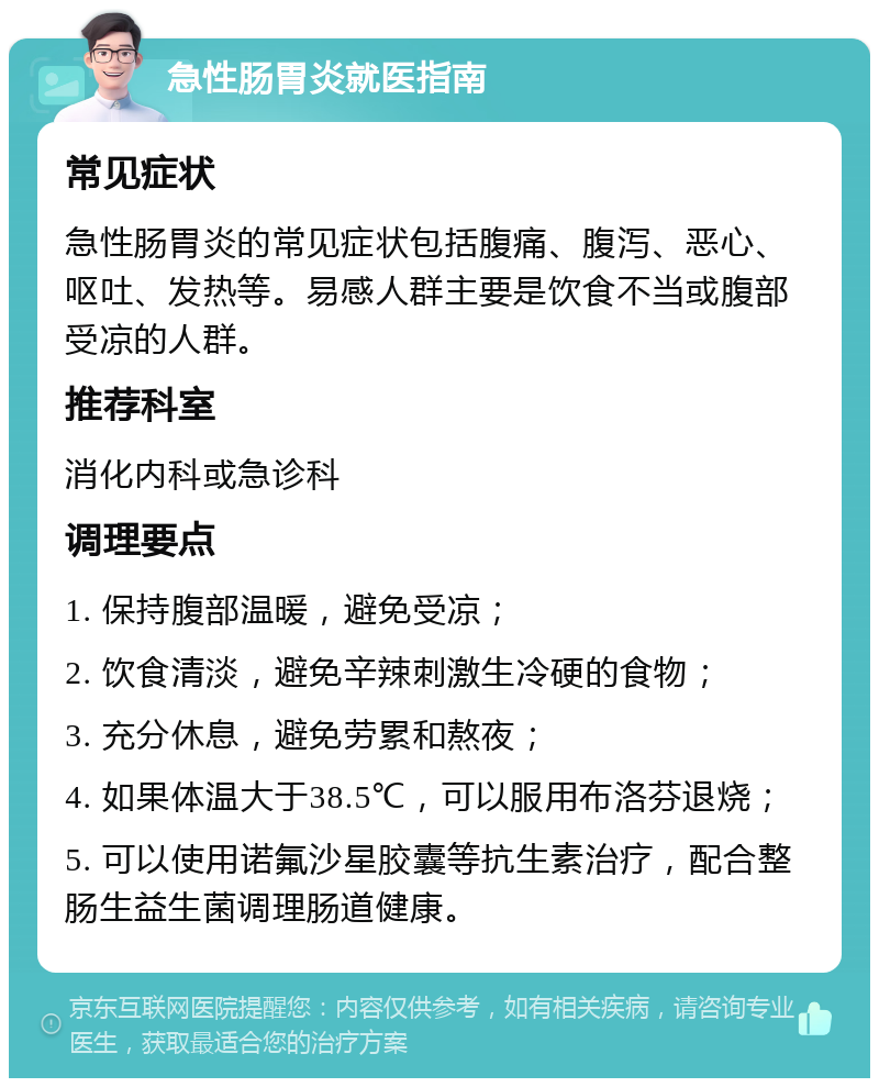 急性肠胃炎就医指南 常见症状 急性肠胃炎的常见症状包括腹痛、腹泻、恶心、呕吐、发热等。易感人群主要是饮食不当或腹部受凉的人群。 推荐科室 消化内科或急诊科 调理要点 1. 保持腹部温暖，避免受凉； 2. 饮食清淡，避免辛辣刺激生冷硬的食物； 3. 充分休息，避免劳累和熬夜； 4. 如果体温大于38.5℃，可以服用布洛芬退烧； 5. 可以使用诺氟沙星胶囊等抗生素治疗，配合整肠生益生菌调理肠道健康。