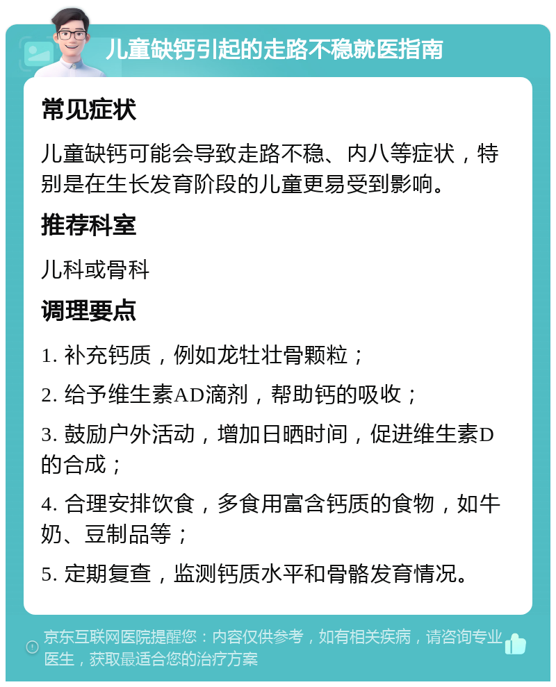 儿童缺钙引起的走路不稳就医指南 常见症状 儿童缺钙可能会导致走路不稳、内八等症状，特别是在生长发育阶段的儿童更易受到影响。 推荐科室 儿科或骨科 调理要点 1. 补充钙质，例如龙牡壮骨颗粒； 2. 给予维生素AD滴剂，帮助钙的吸收； 3. 鼓励户外活动，增加日晒时间，促进维生素D的合成； 4. 合理安排饮食，多食用富含钙质的食物，如牛奶、豆制品等； 5. 定期复查，监测钙质水平和骨骼发育情况。