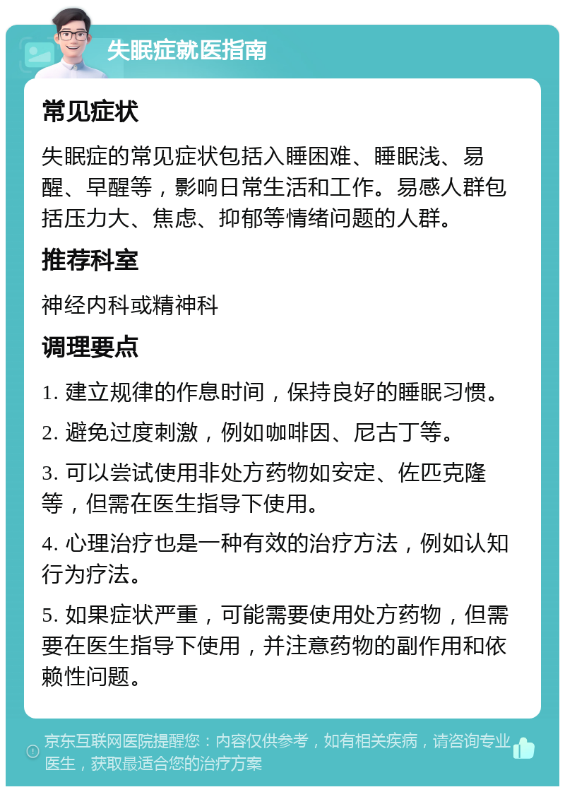 失眠症就医指南 常见症状 失眠症的常见症状包括入睡困难、睡眠浅、易醒、早醒等，影响日常生活和工作。易感人群包括压力大、焦虑、抑郁等情绪问题的人群。 推荐科室 神经内科或精神科 调理要点 1. 建立规律的作息时间，保持良好的睡眠习惯。 2. 避免过度刺激，例如咖啡因、尼古丁等。 3. 可以尝试使用非处方药物如安定、佐匹克隆等，但需在医生指导下使用。 4. 心理治疗也是一种有效的治疗方法，例如认知行为疗法。 5. 如果症状严重，可能需要使用处方药物，但需要在医生指导下使用，并注意药物的副作用和依赖性问题。