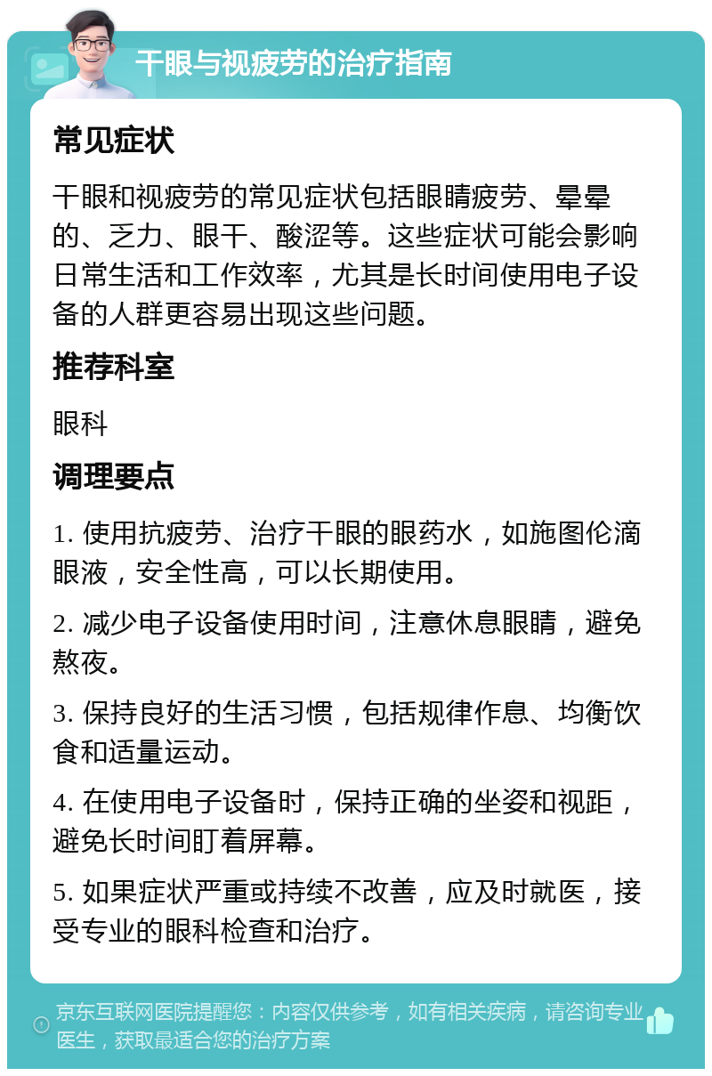 干眼与视疲劳的治疗指南 常见症状 干眼和视疲劳的常见症状包括眼睛疲劳、晕晕的、乏力、眼干、酸涩等。这些症状可能会影响日常生活和工作效率，尤其是长时间使用电子设备的人群更容易出现这些问题。 推荐科室 眼科 调理要点 1. 使用抗疲劳、治疗干眼的眼药水，如施图伦滴眼液，安全性高，可以长期使用。 2. 减少电子设备使用时间，注意休息眼睛，避免熬夜。 3. 保持良好的生活习惯，包括规律作息、均衡饮食和适量运动。 4. 在使用电子设备时，保持正确的坐姿和视距，避免长时间盯着屏幕。 5. 如果症状严重或持续不改善，应及时就医，接受专业的眼科检查和治疗。