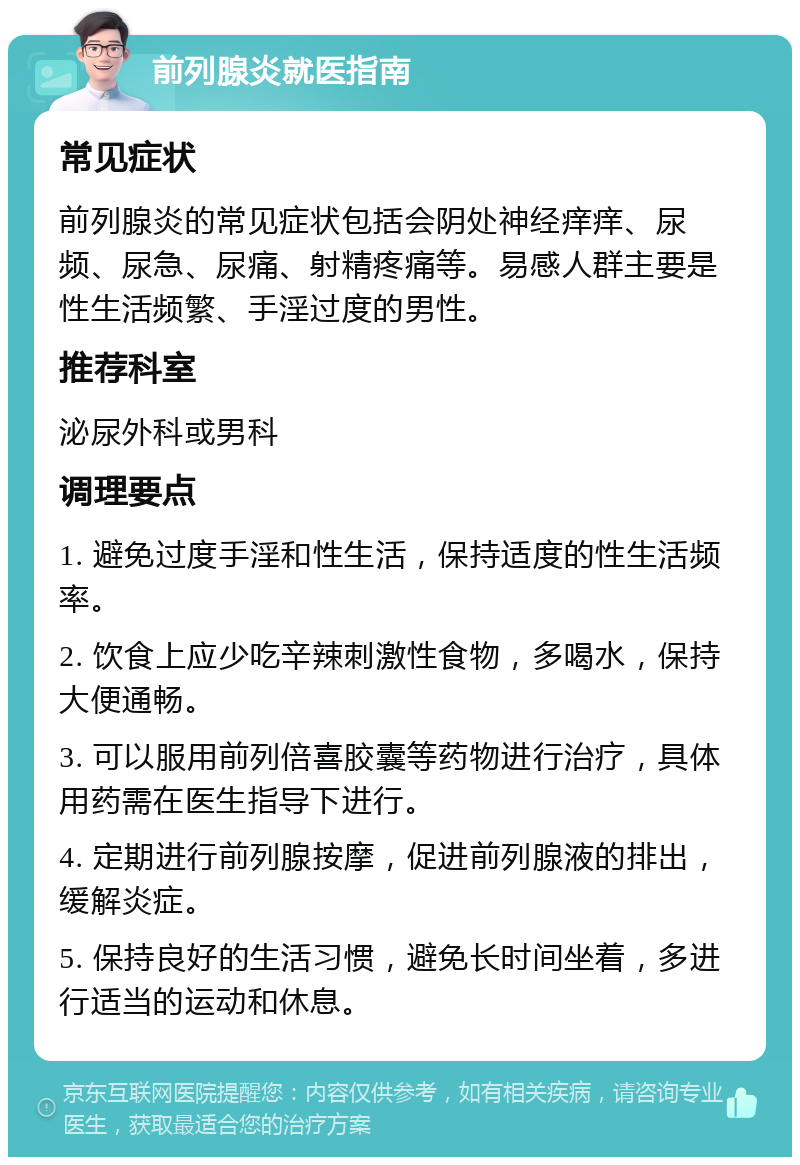 前列腺炎就医指南 常见症状 前列腺炎的常见症状包括会阴处神经痒痒、尿频、尿急、尿痛、射精疼痛等。易感人群主要是性生活频繁、手淫过度的男性。 推荐科室 泌尿外科或男科 调理要点 1. 避免过度手淫和性生活，保持适度的性生活频率。 2. 饮食上应少吃辛辣刺激性食物，多喝水，保持大便通畅。 3. 可以服用前列倍喜胶囊等药物进行治疗，具体用药需在医生指导下进行。 4. 定期进行前列腺按摩，促进前列腺液的排出，缓解炎症。 5. 保持良好的生活习惯，避免长时间坐着，多进行适当的运动和休息。