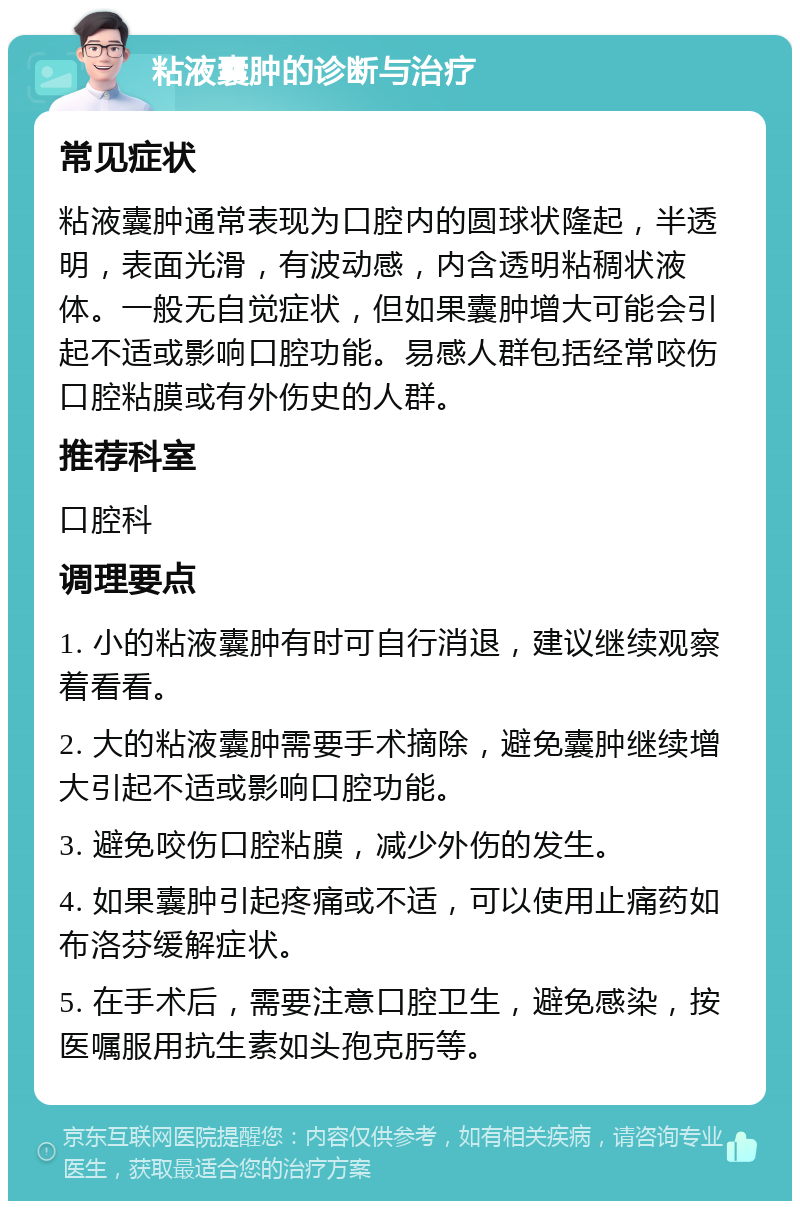 粘液囊肿的诊断与治疗 常见症状 粘液囊肿通常表现为口腔内的圆球状隆起，半透明，表面光滑，有波动感，内含透明粘稠状液体。一般无自觉症状，但如果囊肿增大可能会引起不适或影响口腔功能。易感人群包括经常咬伤口腔粘膜或有外伤史的人群。 推荐科室 口腔科 调理要点 1. 小的粘液囊肿有时可自行消退，建议继续观察着看看。 2. 大的粘液囊肿需要手术摘除，避免囊肿继续增大引起不适或影响口腔功能。 3. 避免咬伤口腔粘膜，减少外伤的发生。 4. 如果囊肿引起疼痛或不适，可以使用止痛药如布洛芬缓解症状。 5. 在手术后，需要注意口腔卫生，避免感染，按医嘱服用抗生素如头孢克肟等。