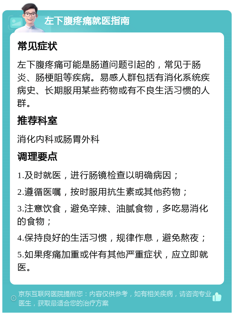 左下腹疼痛就医指南 常见症状 左下腹疼痛可能是肠道问题引起的，常见于肠炎、肠梗阻等疾病。易感人群包括有消化系统疾病史、长期服用某些药物或有不良生活习惯的人群。 推荐科室 消化内科或肠胃外科 调理要点 1.及时就医，进行肠镜检查以明确病因； 2.遵循医嘱，按时服用抗生素或其他药物； 3.注意饮食，避免辛辣、油腻食物，多吃易消化的食物； 4.保持良好的生活习惯，规律作息，避免熬夜； 5.如果疼痛加重或伴有其他严重症状，应立即就医。