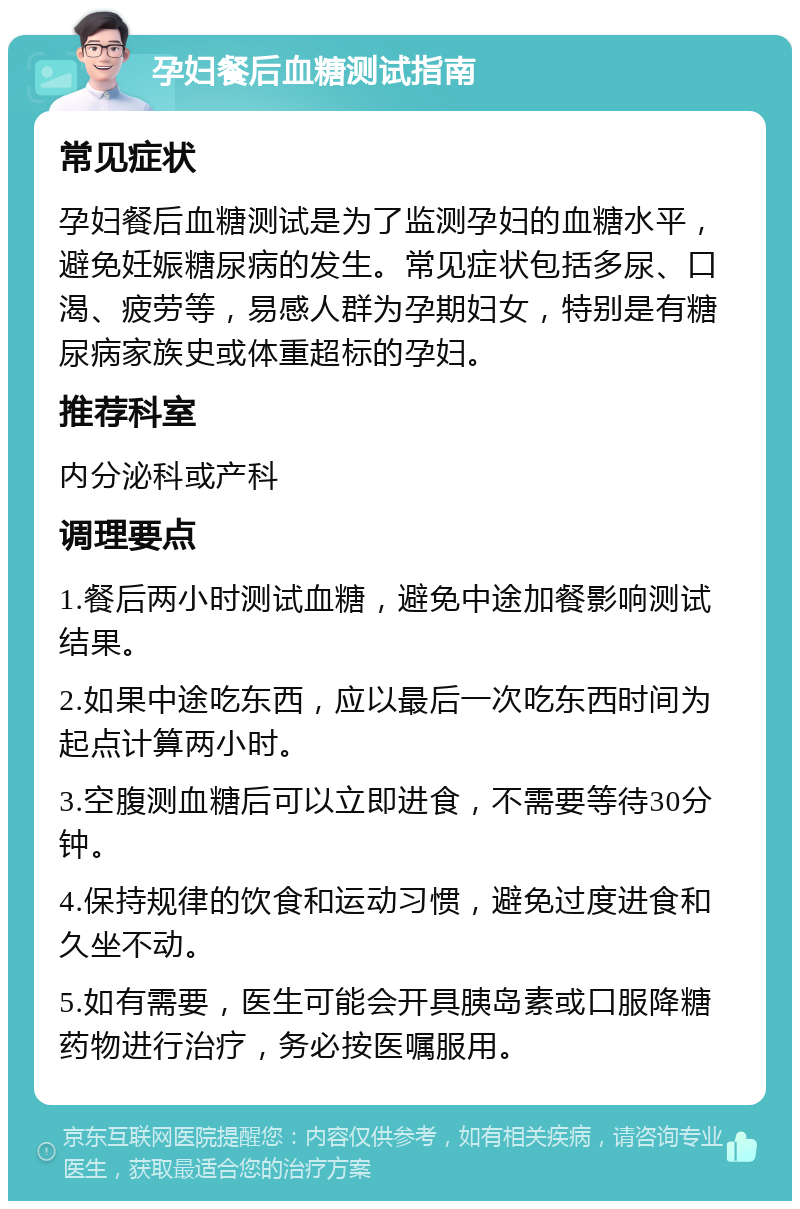 孕妇餐后血糖测试指南 常见症状 孕妇餐后血糖测试是为了监测孕妇的血糖水平，避免妊娠糖尿病的发生。常见症状包括多尿、口渴、疲劳等，易感人群为孕期妇女，特别是有糖尿病家族史或体重超标的孕妇。 推荐科室 内分泌科或产科 调理要点 1.餐后两小时测试血糖，避免中途加餐影响测试结果。 2.如果中途吃东西，应以最后一次吃东西时间为起点计算两小时。 3.空腹测血糖后可以立即进食，不需要等待30分钟。 4.保持规律的饮食和运动习惯，避免过度进食和久坐不动。 5.如有需要，医生可能会开具胰岛素或口服降糖药物进行治疗，务必按医嘱服用。