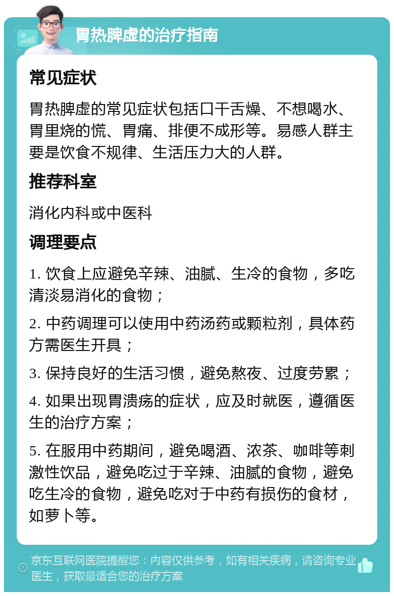 胃热脾虚的治疗指南 常见症状 胃热脾虚的常见症状包括口干舌燥、不想喝水、胃里烧的慌、胃痛、排便不成形等。易感人群主要是饮食不规律、生活压力大的人群。 推荐科室 消化内科或中医科 调理要点 1. 饮食上应避免辛辣、油腻、生冷的食物，多吃清淡易消化的食物； 2. 中药调理可以使用中药汤药或颗粒剂，具体药方需医生开具； 3. 保持良好的生活习惯，避免熬夜、过度劳累； 4. 如果出现胃溃疡的症状，应及时就医，遵循医生的治疗方案； 5. 在服用中药期间，避免喝酒、浓茶、咖啡等刺激性饮品，避免吃过于辛辣、油腻的食物，避免吃生冷的食物，避免吃对于中药有损伤的食材，如萝卜等。