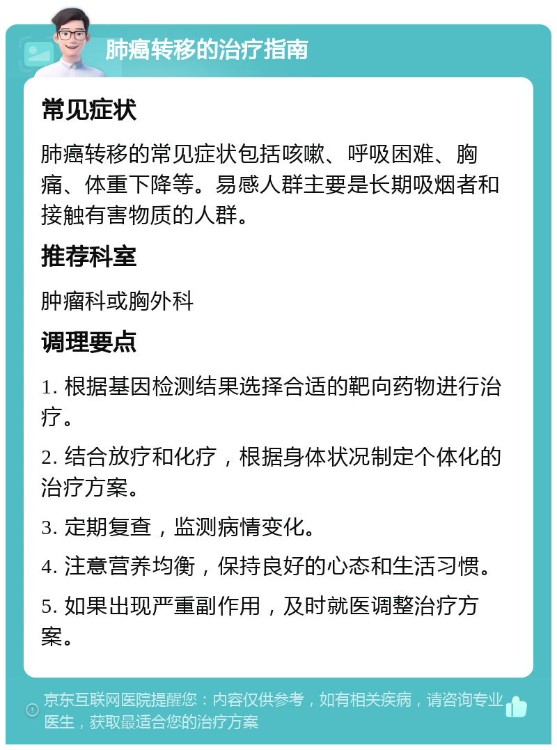 肺癌转移的治疗指南 常见症状 肺癌转移的常见症状包括咳嗽、呼吸困难、胸痛、体重下降等。易感人群主要是长期吸烟者和接触有害物质的人群。 推荐科室 肿瘤科或胸外科 调理要点 1. 根据基因检测结果选择合适的靶向药物进行治疗。 2. 结合放疗和化疗，根据身体状况制定个体化的治疗方案。 3. 定期复查，监测病情变化。 4. 注意营养均衡，保持良好的心态和生活习惯。 5. 如果出现严重副作用，及时就医调整治疗方案。