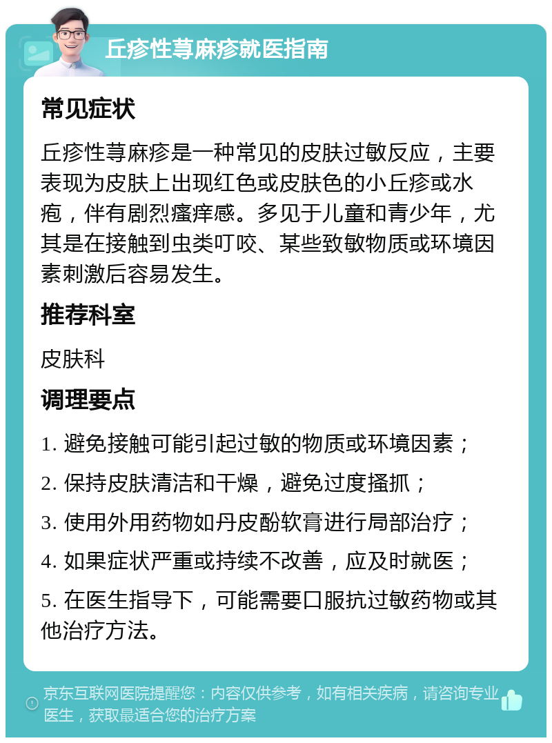 丘疹性荨麻疹就医指南 常见症状 丘疹性荨麻疹是一种常见的皮肤过敏反应，主要表现为皮肤上出现红色或皮肤色的小丘疹或水疱，伴有剧烈瘙痒感。多见于儿童和青少年，尤其是在接触到虫类叮咬、某些致敏物质或环境因素刺激后容易发生。 推荐科室 皮肤科 调理要点 1. 避免接触可能引起过敏的物质或环境因素； 2. 保持皮肤清洁和干燥，避免过度搔抓； 3. 使用外用药物如丹皮酚软膏进行局部治疗； 4. 如果症状严重或持续不改善，应及时就医； 5. 在医生指导下，可能需要口服抗过敏药物或其他治疗方法。