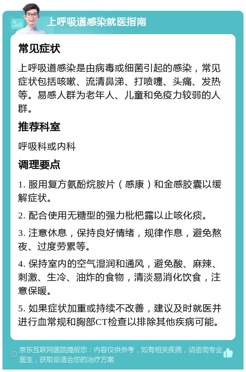 上呼吸道感染就医指南 常见症状 上呼吸道感染是由病毒或细菌引起的感染，常见症状包括咳嗽、流清鼻涕、打喷嚏、头痛、发热等。易感人群为老年人、儿童和免疫力较弱的人群。 推荐科室 呼吸科或内科 调理要点 1. 服用复方氨酚烷胺片（感康）和金感胶囊以缓解症状。 2. 配合使用无糖型的强力枇杷露以止咳化痰。 3. 注意休息，保持良好情绪，规律作息，避免熬夜、过度劳累等。 4. 保持室内的空气湿润和通风，避免酸、麻辣、刺激、生冷、油炸的食物，清淡易消化饮食，注意保暖。 5. 如果症状加重或持续不改善，建议及时就医并进行血常规和胸部CT检查以排除其他疾病可能。