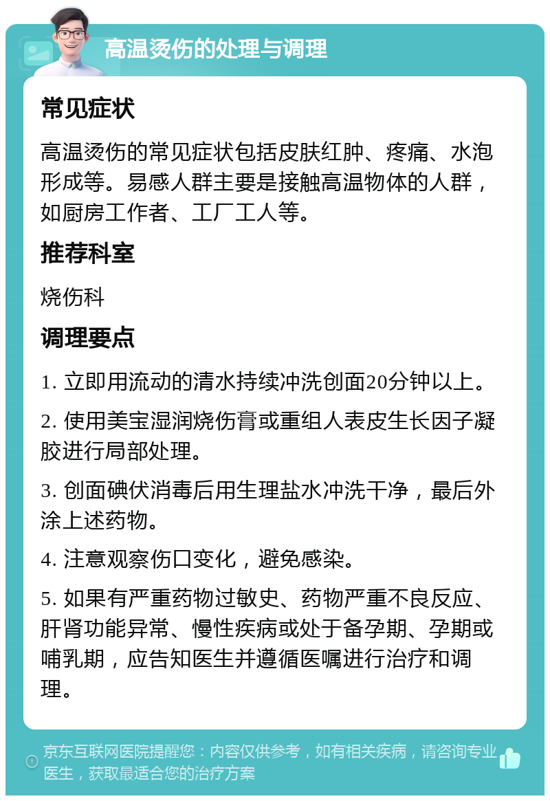 高温烫伤的处理与调理 常见症状 高温烫伤的常见症状包括皮肤红肿、疼痛、水泡形成等。易感人群主要是接触高温物体的人群，如厨房工作者、工厂工人等。 推荐科室 烧伤科 调理要点 1. 立即用流动的清水持续冲洗创面20分钟以上。 2. 使用美宝湿润烧伤膏或重组人表皮生长因子凝胶进行局部处理。 3. 创面碘伏消毒后用生理盐水冲洗干净，最后外涂上述药物。 4. 注意观察伤口变化，避免感染。 5. 如果有严重药物过敏史、药物严重不良反应、肝肾功能异常、慢性疾病或处于备孕期、孕期或哺乳期，应告知医生并遵循医嘱进行治疗和调理。