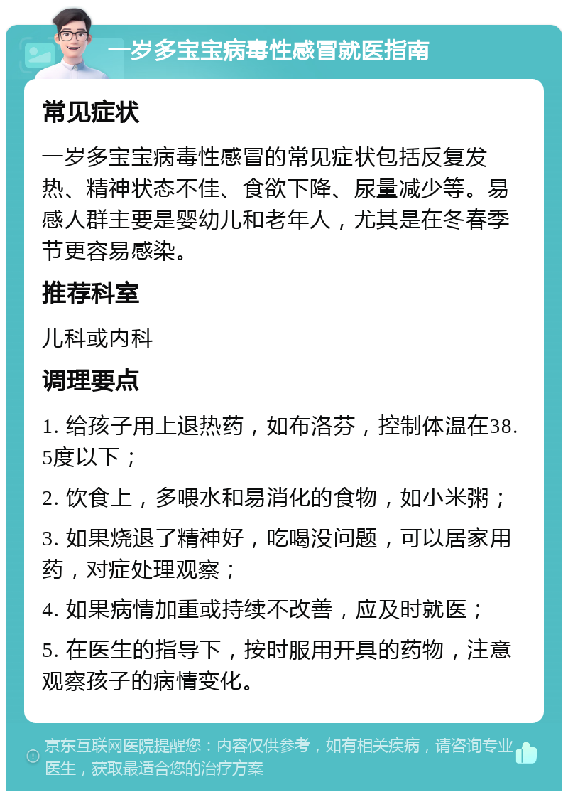 一岁多宝宝病毒性感冒就医指南 常见症状 一岁多宝宝病毒性感冒的常见症状包括反复发热、精神状态不佳、食欲下降、尿量减少等。易感人群主要是婴幼儿和老年人，尤其是在冬春季节更容易感染。 推荐科室 儿科或内科 调理要点 1. 给孩子用上退热药，如布洛芬，控制体温在38.5度以下； 2. 饮食上，多喂水和易消化的食物，如小米粥； 3. 如果烧退了精神好，吃喝没问题，可以居家用药，对症处理观察； 4. 如果病情加重或持续不改善，应及时就医； 5. 在医生的指导下，按时服用开具的药物，注意观察孩子的病情变化。