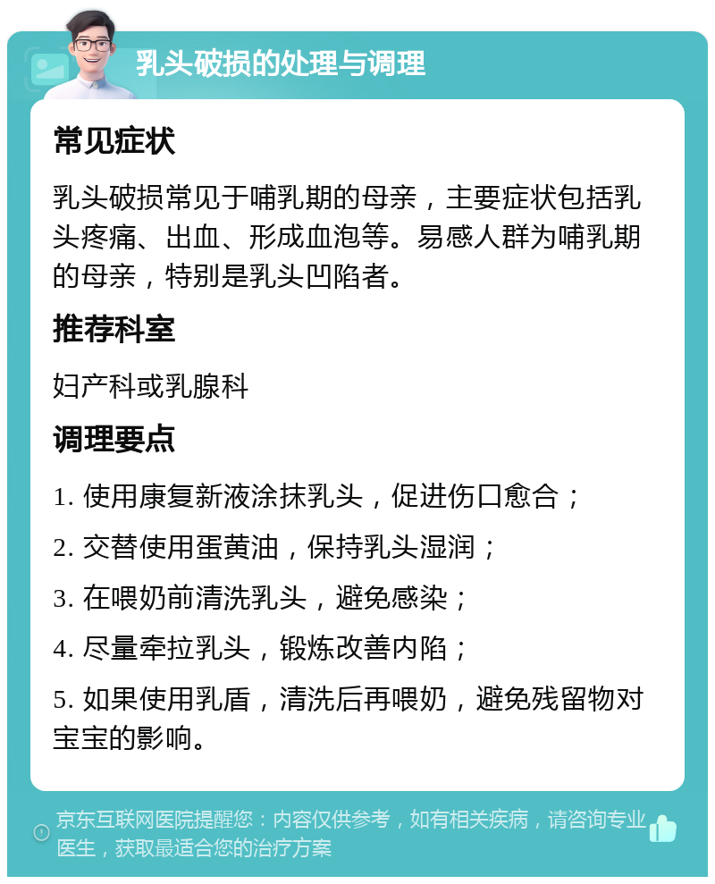 乳头破损的处理与调理 常见症状 乳头破损常见于哺乳期的母亲，主要症状包括乳头疼痛、出血、形成血泡等。易感人群为哺乳期的母亲，特别是乳头凹陷者。 推荐科室 妇产科或乳腺科 调理要点 1. 使用康复新液涂抹乳头，促进伤口愈合； 2. 交替使用蛋黄油，保持乳头湿润； 3. 在喂奶前清洗乳头，避免感染； 4. 尽量牵拉乳头，锻炼改善内陷； 5. 如果使用乳盾，清洗后再喂奶，避免残留物对宝宝的影响。