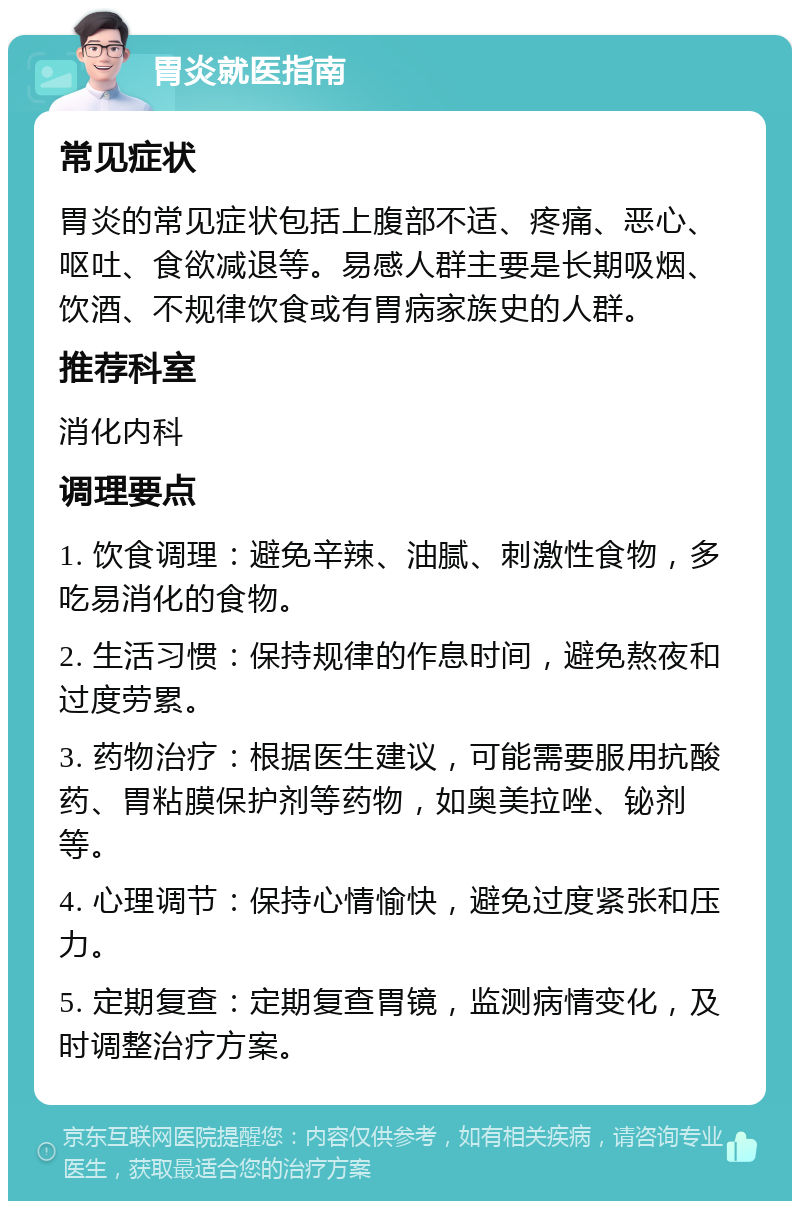 胃炎就医指南 常见症状 胃炎的常见症状包括上腹部不适、疼痛、恶心、呕吐、食欲减退等。易感人群主要是长期吸烟、饮酒、不规律饮食或有胃病家族史的人群。 推荐科室 消化内科 调理要点 1. 饮食调理：避免辛辣、油腻、刺激性食物，多吃易消化的食物。 2. 生活习惯：保持规律的作息时间，避免熬夜和过度劳累。 3. 药物治疗：根据医生建议，可能需要服用抗酸药、胃粘膜保护剂等药物，如奥美拉唑、铋剂等。 4. 心理调节：保持心情愉快，避免过度紧张和压力。 5. 定期复查：定期复查胃镜，监测病情变化，及时调整治疗方案。