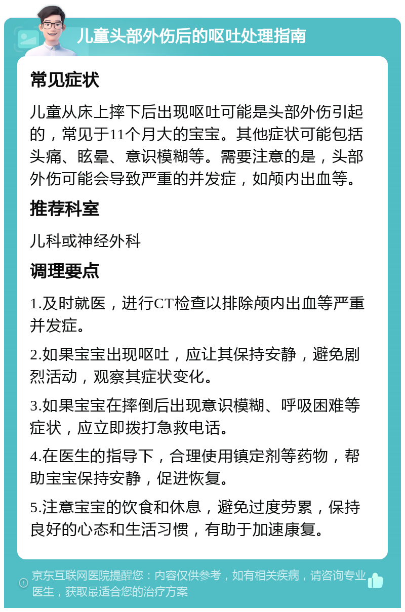 儿童头部外伤后的呕吐处理指南 常见症状 儿童从床上摔下后出现呕吐可能是头部外伤引起的，常见于11个月大的宝宝。其他症状可能包括头痛、眩晕、意识模糊等。需要注意的是，头部外伤可能会导致严重的并发症，如颅内出血等。 推荐科室 儿科或神经外科 调理要点 1.及时就医，进行CT检查以排除颅内出血等严重并发症。 2.如果宝宝出现呕吐，应让其保持安静，避免剧烈活动，观察其症状变化。 3.如果宝宝在摔倒后出现意识模糊、呼吸困难等症状，应立即拨打急救电话。 4.在医生的指导下，合理使用镇定剂等药物，帮助宝宝保持安静，促进恢复。 5.注意宝宝的饮食和休息，避免过度劳累，保持良好的心态和生活习惯，有助于加速康复。