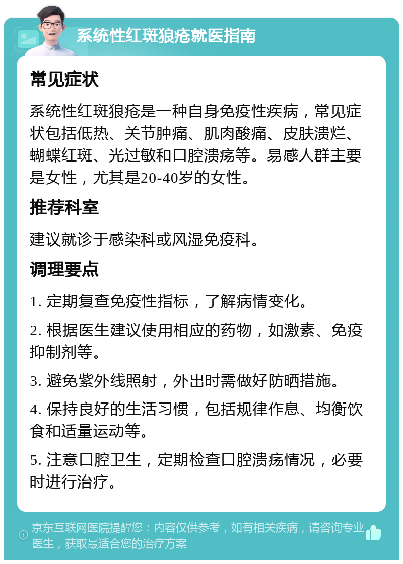 系统性红斑狼疮就医指南 常见症状 系统性红斑狼疮是一种自身免疫性疾病，常见症状包括低热、关节肿痛、肌肉酸痛、皮肤溃烂、蝴蝶红斑、光过敏和口腔溃疡等。易感人群主要是女性，尤其是20-40岁的女性。 推荐科室 建议就诊于感染科或风湿免疫科。 调理要点 1. 定期复查免疫性指标，了解病情变化。 2. 根据医生建议使用相应的药物，如激素、免疫抑制剂等。 3. 避免紫外线照射，外出时需做好防晒措施。 4. 保持良好的生活习惯，包括规律作息、均衡饮食和适量运动等。 5. 注意口腔卫生，定期检查口腔溃疡情况，必要时进行治疗。