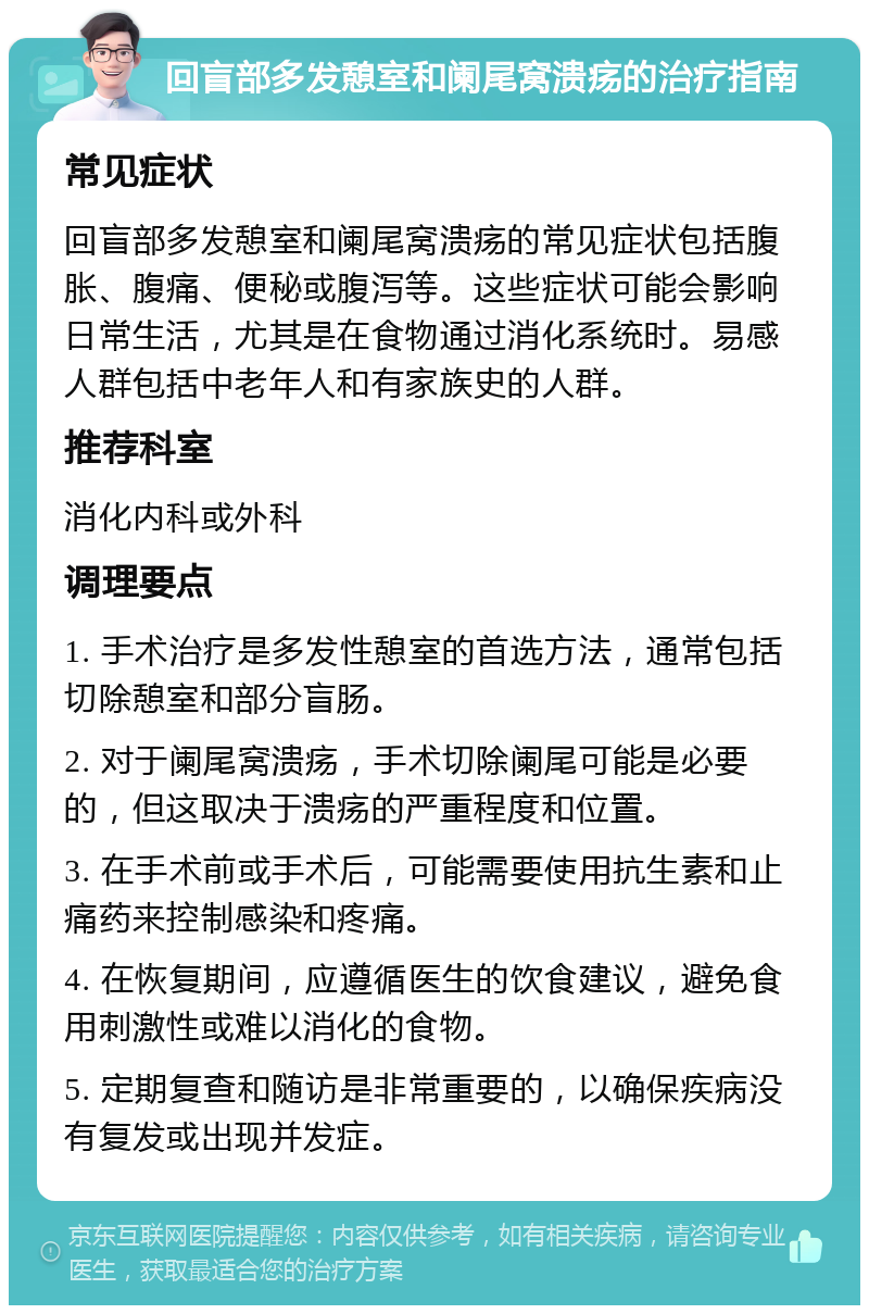 回盲部多发憩室和阑尾窝溃疡的治疗指南 常见症状 回盲部多发憩室和阑尾窝溃疡的常见症状包括腹胀、腹痛、便秘或腹泻等。这些症状可能会影响日常生活，尤其是在食物通过消化系统时。易感人群包括中老年人和有家族史的人群。 推荐科室 消化内科或外科 调理要点 1. 手术治疗是多发性憩室的首选方法，通常包括切除憩室和部分盲肠。 2. 对于阑尾窝溃疡，手术切除阑尾可能是必要的，但这取决于溃疡的严重程度和位置。 3. 在手术前或手术后，可能需要使用抗生素和止痛药来控制感染和疼痛。 4. 在恢复期间，应遵循医生的饮食建议，避免食用刺激性或难以消化的食物。 5. 定期复查和随访是非常重要的，以确保疾病没有复发或出现并发症。