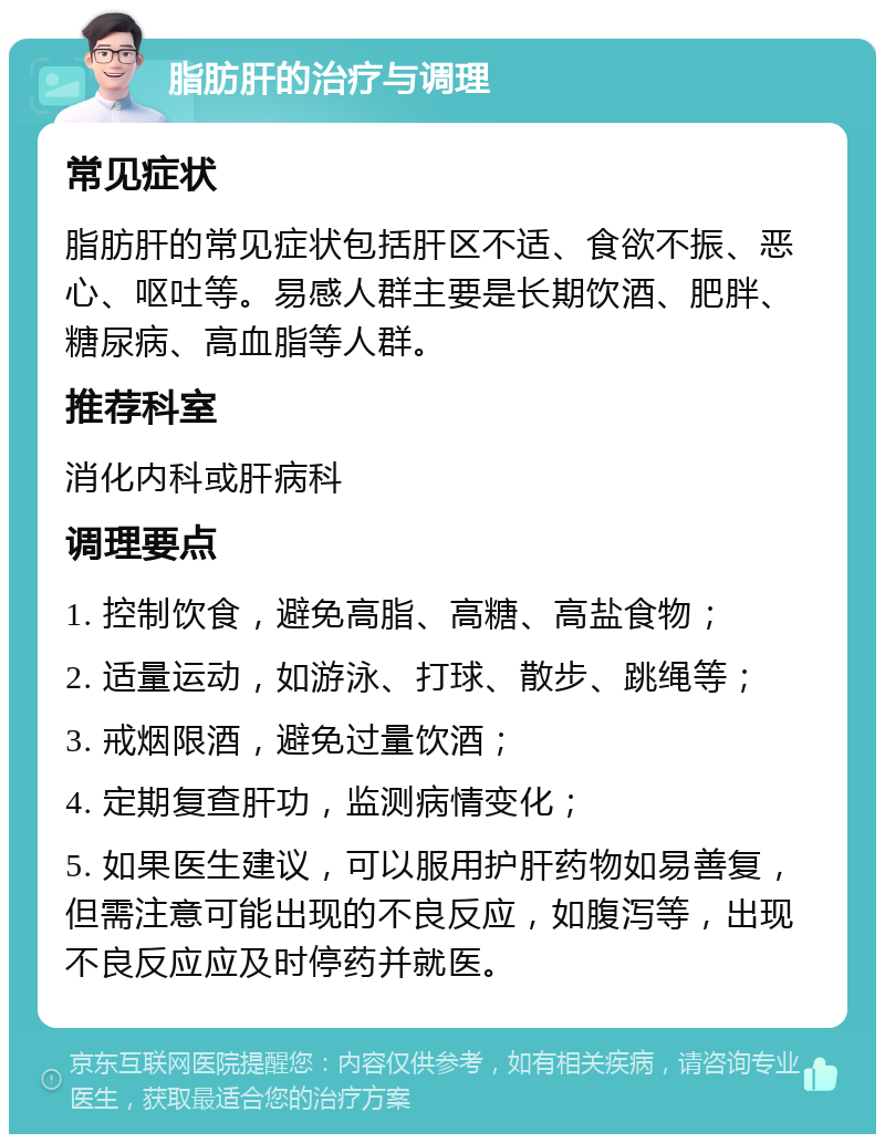 脂肪肝的治疗与调理 常见症状 脂肪肝的常见症状包括肝区不适、食欲不振、恶心、呕吐等。易感人群主要是长期饮酒、肥胖、糖尿病、高血脂等人群。 推荐科室 消化内科或肝病科 调理要点 1. 控制饮食，避免高脂、高糖、高盐食物； 2. 适量运动，如游泳、打球、散步、跳绳等； 3. 戒烟限酒，避免过量饮酒； 4. 定期复查肝功，监测病情变化； 5. 如果医生建议，可以服用护肝药物如易善复，但需注意可能出现的不良反应，如腹泻等，出现不良反应应及时停药并就医。