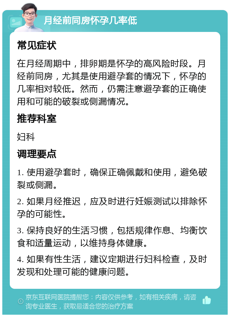 月经前同房怀孕几率低 常见症状 在月经周期中，排卵期是怀孕的高风险时段。月经前同房，尤其是使用避孕套的情况下，怀孕的几率相对较低。然而，仍需注意避孕套的正确使用和可能的破裂或侧漏情况。 推荐科室 妇科 调理要点 1. 使用避孕套时，确保正确佩戴和使用，避免破裂或侧漏。 2. 如果月经推迟，应及时进行妊娠测试以排除怀孕的可能性。 3. 保持良好的生活习惯，包括规律作息、均衡饮食和适量运动，以维持身体健康。 4. 如果有性生活，建议定期进行妇科检查，及时发现和处理可能的健康问题。