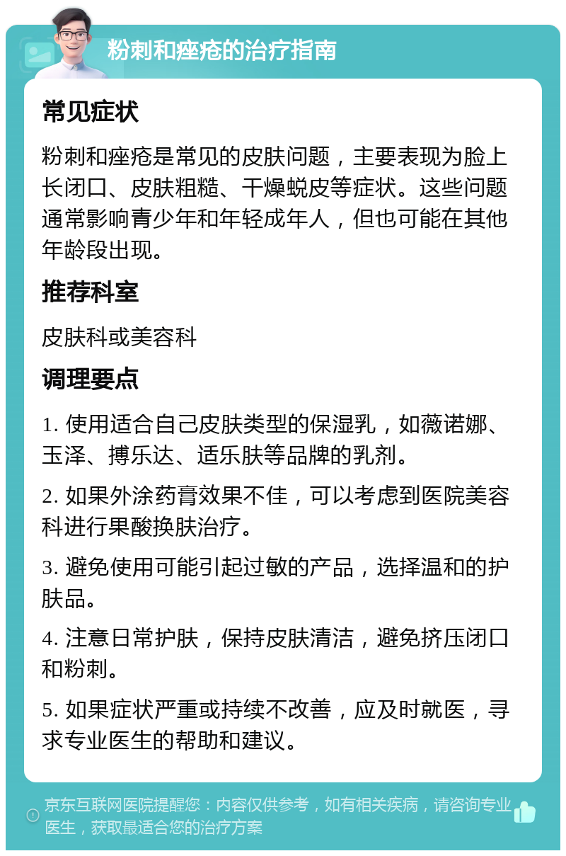 粉刺和痤疮的治疗指南 常见症状 粉刺和痤疮是常见的皮肤问题，主要表现为脸上长闭口、皮肤粗糙、干燥蜕皮等症状。这些问题通常影响青少年和年轻成年人，但也可能在其他年龄段出现。 推荐科室 皮肤科或美容科 调理要点 1. 使用适合自己皮肤类型的保湿乳，如薇诺娜、玉泽、搏乐达、适乐肤等品牌的乳剂。 2. 如果外涂药膏效果不佳，可以考虑到医院美容科进行果酸换肤治疗。 3. 避免使用可能引起过敏的产品，选择温和的护肤品。 4. 注意日常护肤，保持皮肤清洁，避免挤压闭口和粉刺。 5. 如果症状严重或持续不改善，应及时就医，寻求专业医生的帮助和建议。