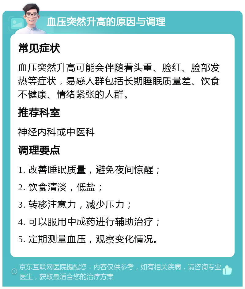 血压突然升高的原因与调理 常见症状 血压突然升高可能会伴随着头重、脸红、脸部发热等症状，易感人群包括长期睡眠质量差、饮食不健康、情绪紧张的人群。 推荐科室 神经内科或中医科 调理要点 1. 改善睡眠质量，避免夜间惊醒； 2. 饮食清淡，低盐； 3. 转移注意力，减少压力； 4. 可以服用中成药进行辅助治疗； 5. 定期测量血压，观察变化情况。