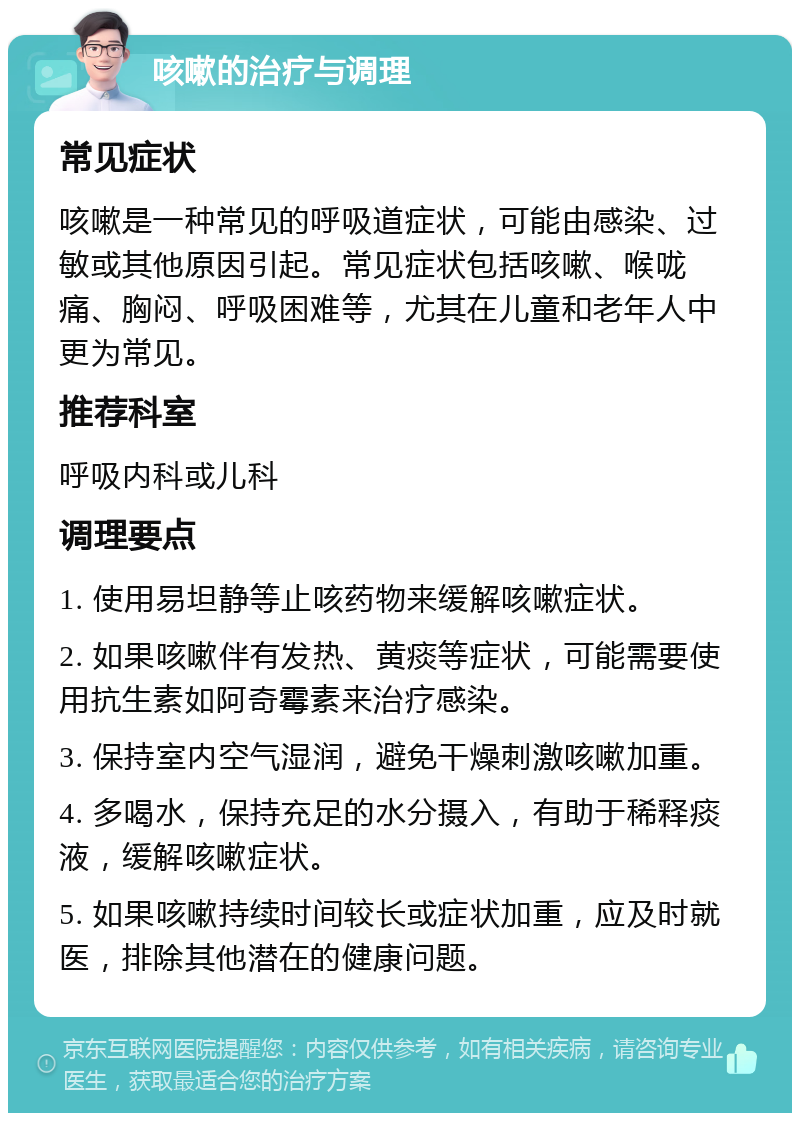 咳嗽的治疗与调理 常见症状 咳嗽是一种常见的呼吸道症状，可能由感染、过敏或其他原因引起。常见症状包括咳嗽、喉咙痛、胸闷、呼吸困难等，尤其在儿童和老年人中更为常见。 推荐科室 呼吸内科或儿科 调理要点 1. 使用易坦静等止咳药物来缓解咳嗽症状。 2. 如果咳嗽伴有发热、黄痰等症状，可能需要使用抗生素如阿奇霉素来治疗感染。 3. 保持室内空气湿润，避免干燥刺激咳嗽加重。 4. 多喝水，保持充足的水分摄入，有助于稀释痰液，缓解咳嗽症状。 5. 如果咳嗽持续时间较长或症状加重，应及时就医，排除其他潜在的健康问题。