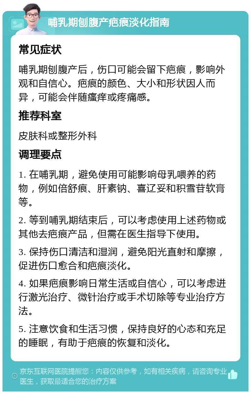 哺乳期刨腹产疤痕淡化指南 常见症状 哺乳期刨腹产后，伤口可能会留下疤痕，影响外观和自信心。疤痕的颜色、大小和形状因人而异，可能会伴随瘙痒或疼痛感。 推荐科室 皮肤科或整形外科 调理要点 1. 在哺乳期，避免使用可能影响母乳喂养的药物，例如倍舒痕、肝素钠、喜辽妥和积雪苷软膏等。 2. 等到哺乳期结束后，可以考虑使用上述药物或其他去疤痕产品，但需在医生指导下使用。 3. 保持伤口清洁和湿润，避免阳光直射和摩擦，促进伤口愈合和疤痕淡化。 4. 如果疤痕影响日常生活或自信心，可以考虑进行激光治疗、微针治疗或手术切除等专业治疗方法。 5. 注意饮食和生活习惯，保持良好的心态和充足的睡眠，有助于疤痕的恢复和淡化。