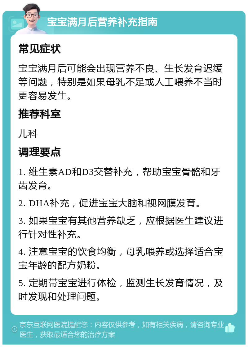 宝宝满月后营养补充指南 常见症状 宝宝满月后可能会出现营养不良、生长发育迟缓等问题，特别是如果母乳不足或人工喂养不当时更容易发生。 推荐科室 儿科 调理要点 1. 维生素AD和D3交替补充，帮助宝宝骨骼和牙齿发育。 2. DHA补充，促进宝宝大脑和视网膜发育。 3. 如果宝宝有其他营养缺乏，应根据医生建议进行针对性补充。 4. 注意宝宝的饮食均衡，母乳喂养或选择适合宝宝年龄的配方奶粉。 5. 定期带宝宝进行体检，监测生长发育情况，及时发现和处理问题。