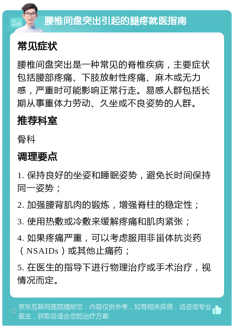 腰椎间盘突出引起的腿疼就医指南 常见症状 腰椎间盘突出是一种常见的脊椎疾病，主要症状包括腰部疼痛、下肢放射性疼痛、麻木或无力感，严重时可能影响正常行走。易感人群包括长期从事重体力劳动、久坐或不良姿势的人群。 推荐科室 骨科 调理要点 1. 保持良好的坐姿和睡眠姿势，避免长时间保持同一姿势； 2. 加强腰背肌肉的锻炼，增强脊柱的稳定性； 3. 使用热敷或冷敷来缓解疼痛和肌肉紧张； 4. 如果疼痛严重，可以考虑服用非甾体抗炎药（NSAIDs）或其他止痛药； 5. 在医生的指导下进行物理治疗或手术治疗，视情况而定。