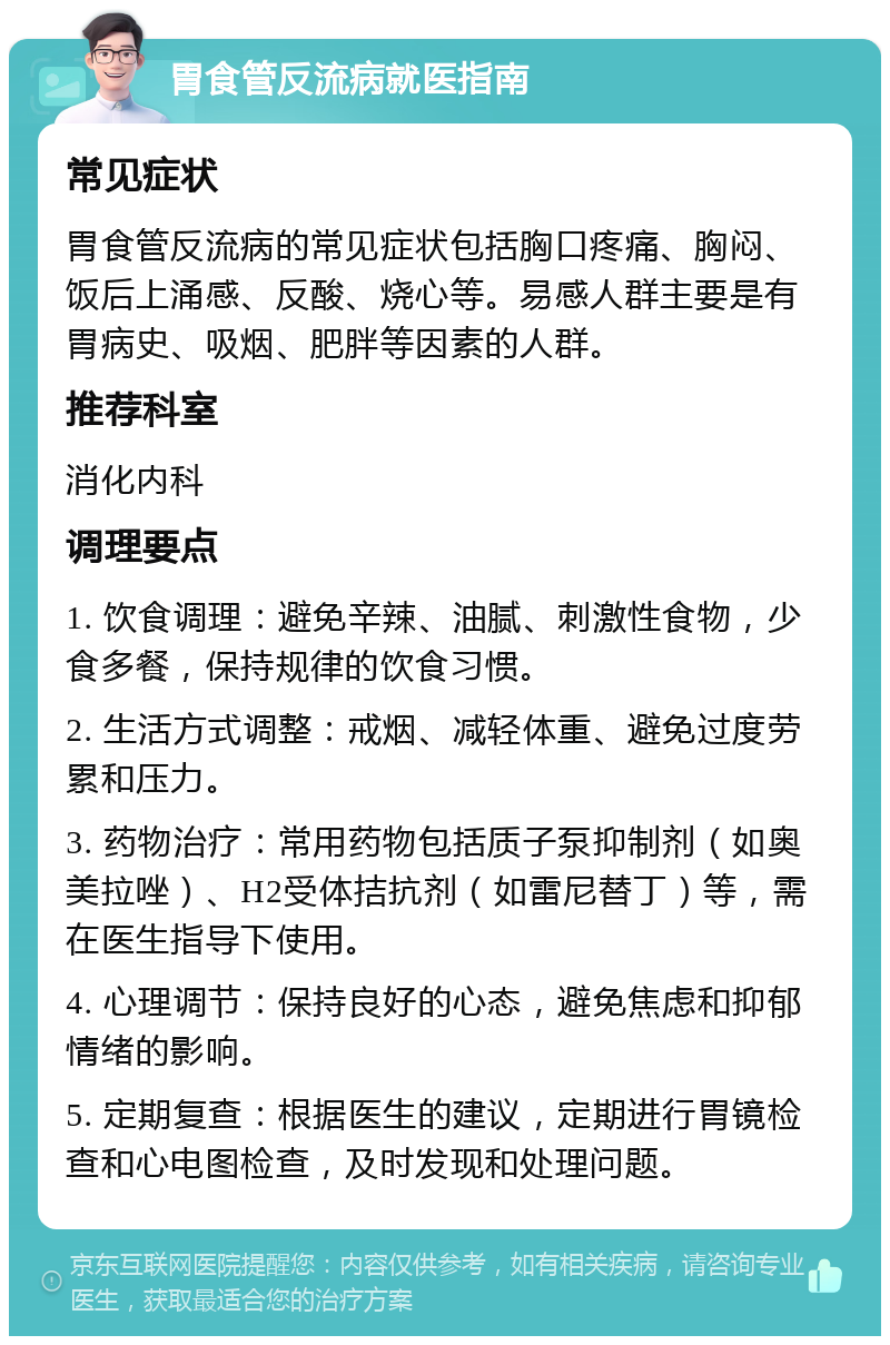 胃食管反流病就医指南 常见症状 胃食管反流病的常见症状包括胸口疼痛、胸闷、饭后上涌感、反酸、烧心等。易感人群主要是有胃病史、吸烟、肥胖等因素的人群。 推荐科室 消化内科 调理要点 1. 饮食调理：避免辛辣、油腻、刺激性食物，少食多餐，保持规律的饮食习惯。 2. 生活方式调整：戒烟、减轻体重、避免过度劳累和压力。 3. 药物治疗：常用药物包括质子泵抑制剂（如奥美拉唑）、H2受体拮抗剂（如雷尼替丁）等，需在医生指导下使用。 4. 心理调节：保持良好的心态，避免焦虑和抑郁情绪的影响。 5. 定期复查：根据医生的建议，定期进行胃镜检查和心电图检查，及时发现和处理问题。