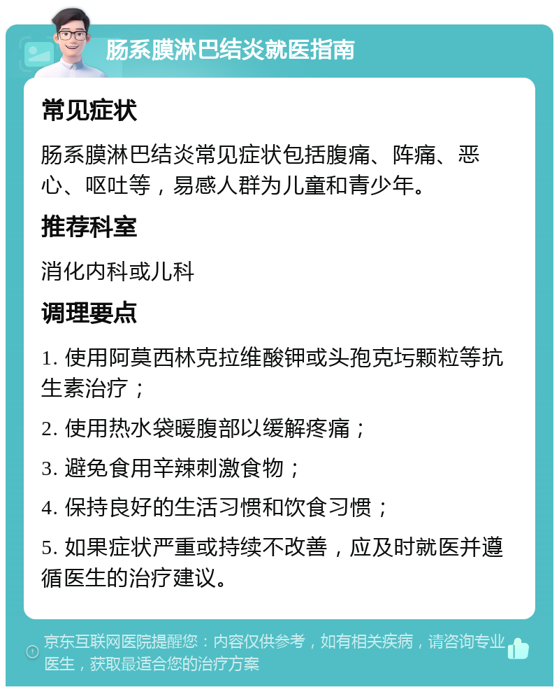 肠系膜淋巴结炎就医指南 常见症状 肠系膜淋巴结炎常见症状包括腹痛、阵痛、恶心、呕吐等，易感人群为儿童和青少年。 推荐科室 消化内科或儿科 调理要点 1. 使用阿莫西林克拉维酸钾或头孢克圬颗粒等抗生素治疗； 2. 使用热水袋暖腹部以缓解疼痛； 3. 避免食用辛辣刺激食物； 4. 保持良好的生活习惯和饮食习惯； 5. 如果症状严重或持续不改善，应及时就医并遵循医生的治疗建议。