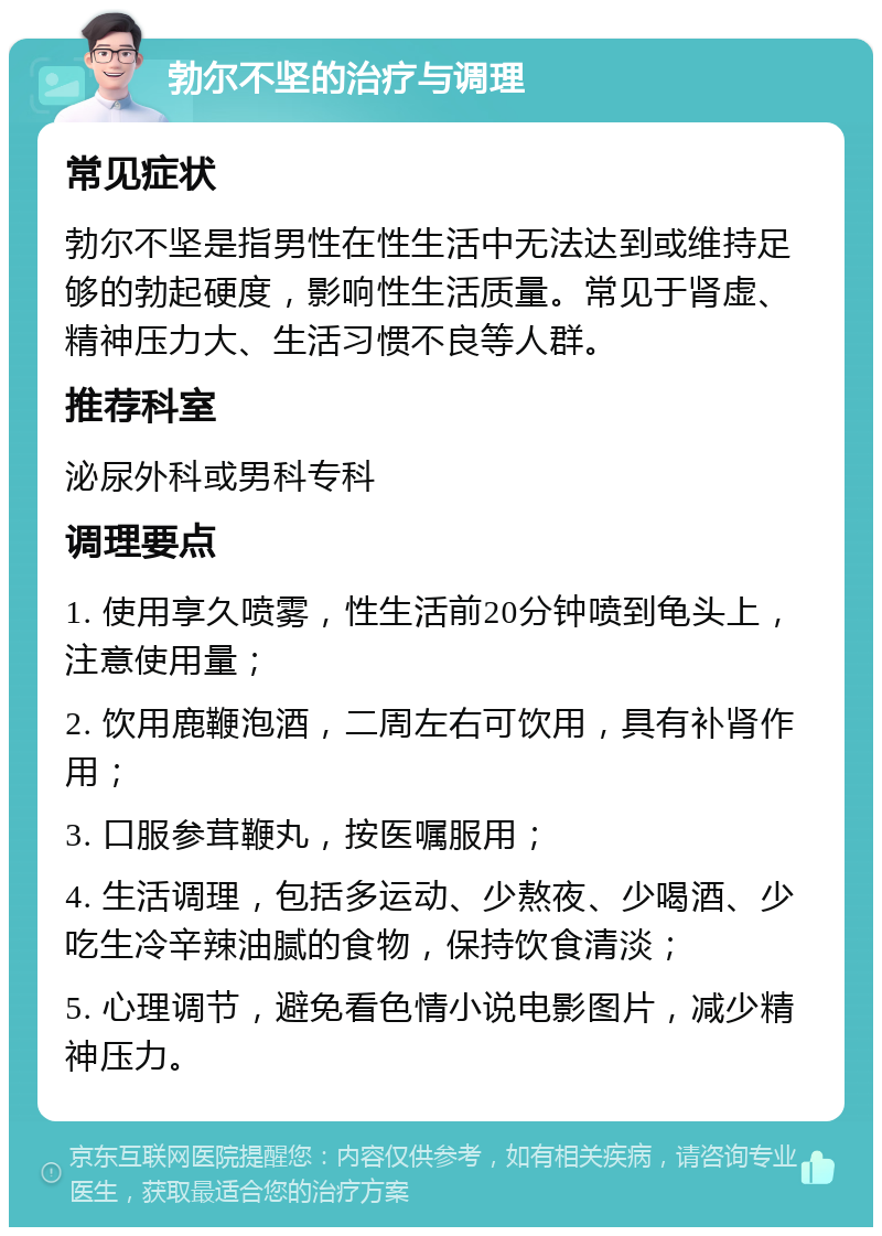 勃尔不坚的治疗与调理 常见症状 勃尔不坚是指男性在性生活中无法达到或维持足够的勃起硬度，影响性生活质量。常见于肾虚、精神压力大、生活习惯不良等人群。 推荐科室 泌尿外科或男科专科 调理要点 1. 使用享久喷雾，性生活前20分钟喷到龟头上，注意使用量； 2. 饮用鹿鞭泡酒，二周左右可饮用，具有补肾作用； 3. 口服参茸鞭丸，按医嘱服用； 4. 生活调理，包括多运动、少熬夜、少喝酒、少吃生冷辛辣油腻的食物，保持饮食清淡； 5. 心理调节，避免看色情小说电影图片，减少精神压力。