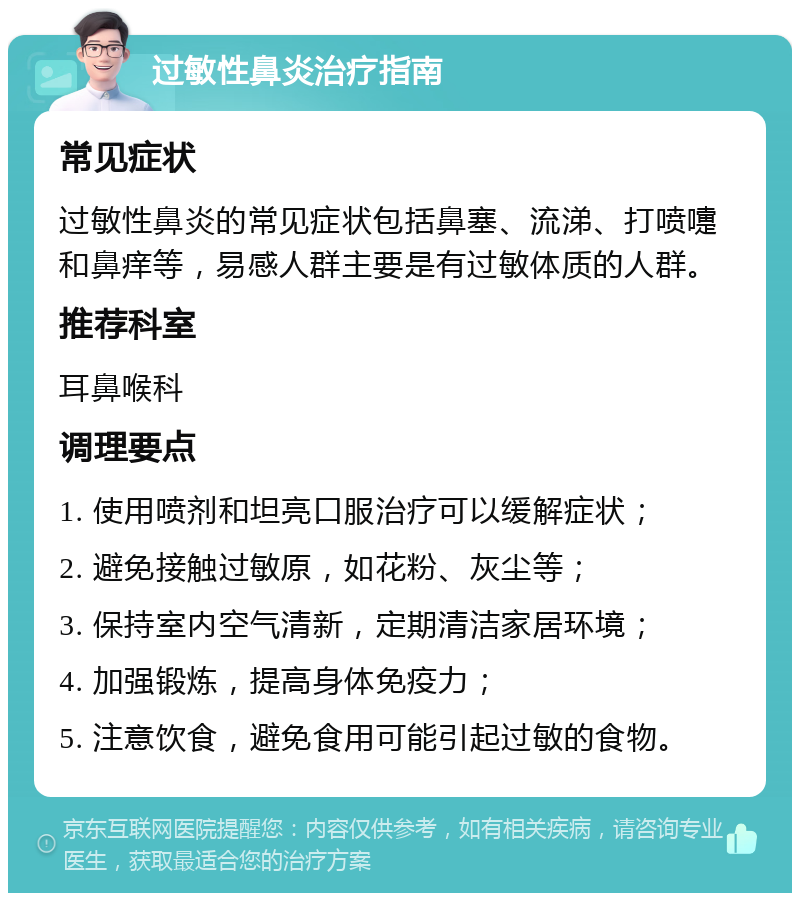 过敏性鼻炎治疗指南 常见症状 过敏性鼻炎的常见症状包括鼻塞、流涕、打喷嚏和鼻痒等，易感人群主要是有过敏体质的人群。 推荐科室 耳鼻喉科 调理要点 1. 使用喷剂和坦亮口服治疗可以缓解症状； 2. 避免接触过敏原，如花粉、灰尘等； 3. 保持室内空气清新，定期清洁家居环境； 4. 加强锻炼，提高身体免疫力； 5. 注意饮食，避免食用可能引起过敏的食物。