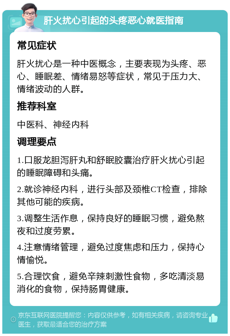 肝火扰心引起的头疼恶心就医指南 常见症状 肝火扰心是一种中医概念，主要表现为头疼、恶心、睡眠差、情绪易怒等症状，常见于压力大、情绪波动的人群。 推荐科室 中医科、神经内科 调理要点 1.口服龙胆泻肝丸和舒眠胶囊治疗肝火扰心引起的睡眠障碍和头痛。 2.就诊神经内科，进行头部及颈椎CT检查，排除其他可能的疾病。 3.调整生活作息，保持良好的睡眠习惯，避免熬夜和过度劳累。 4.注意情绪管理，避免过度焦虑和压力，保持心情愉悦。 5.合理饮食，避免辛辣刺激性食物，多吃清淡易消化的食物，保持肠胃健康。