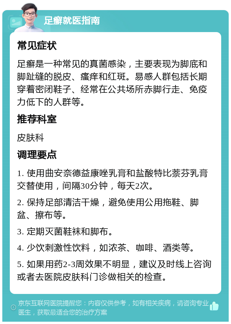 足癣就医指南 常见症状 足癣是一种常见的真菌感染，主要表现为脚底和脚趾缝的脱皮、瘙痒和红斑。易感人群包括长期穿着密闭鞋子、经常在公共场所赤脚行走、免疫力低下的人群等。 推荐科室 皮肤科 调理要点 1. 使用曲安奈德益康唑乳膏和盐酸特比萘芬乳膏交替使用，间隔30分钟，每天2次。 2. 保持足部清洁干燥，避免使用公用拖鞋、脚盆、擦布等。 3. 定期灭菌鞋袜和脚布。 4. 少饮刺激性饮料，如浓茶、咖啡、酒类等。 5. 如果用药2-3周效果不明显，建议及时线上咨询或者去医院皮肤科门诊做相关的检查。